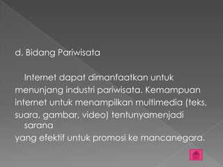 d. Bidang Pariwisata

   Internet dapat dimanfaatkan untuk
menunjang industri pariwisata. Kemampuan
internet untuk menampilkan multimedia (teks,
suara, gambar, video) tentunyamenjadi
   sarana
yang efektif untuk promosi ke mancanegara.
 