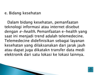 e. Bidang kesehatan

  Dalam bidang kesehatan, pemanfaatan
teknologi informasi atau internet disebut
dengan e-health. Pemanfaatan e-health yang
saat ini menjadi trend adalah telemedecine.
Telemedecine didefinisikan sebagai layanan
kesehatan yang dilaksanakan dari jarak jauh
atau dapat juga dikatakn transfer data medi
elektronik dari satu lokasi ke lokasi lainnya.
 