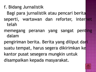 f. Bidang Jurnalistik
  Bagi para jurnalistik atau pencari berita
seperti, wartawan dan reforter, internet
  telah
memegang peranan yang sangat penting
  dalam
pengiriman berita. Berita yang diliput dari
suatu tempat, harus segera dikirimkan ke
kantor pusat sesegera mungkin untuk
disampaikan kepada masyarakat.
 