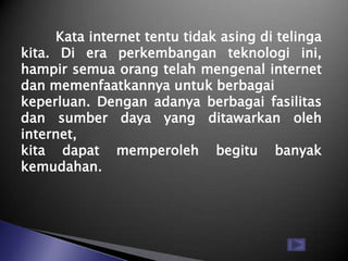 Kata internet tentu tidak asing di telinga
kita. Di era perkembangan teknologi ini,
hampir semua orang telah mengenal internet
dan memenfaatkannya untuk berbagai
keperluan. Dengan adanya berbagai fasilitas
dan sumber daya yang ditawarkan oleh
internet,
kita dapat memperoleh begitu banyak
kemudahan.
 