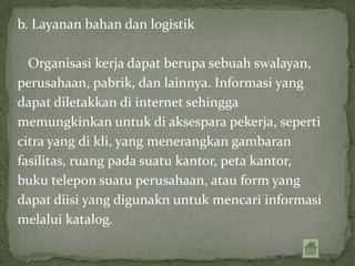 b. Layanan bahan dan logistik

  Organisasi kerja dapat berupa sebuah swalayan,
perusahaan, pabrik, dan lainnya. Informasi yang
dapat diletakkan di internet sehingga
memungkinkan untuk di aksespara pekerja, seperti
citra yang di kli, yang menerangkan gambaran
fasilitas, ruang pada suatu kantor, peta kantor,
buku telepon suatu perusahaan, atau form yang
dapat diisi yang digunakn untuk mencari informasi
melalui katalog.
 