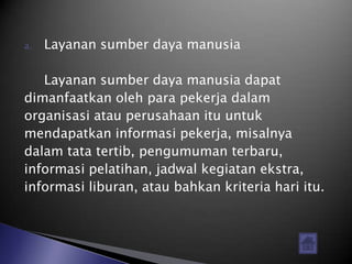 a.   Layanan sumber daya manusia

   Layanan sumber daya manusia dapat
dimanfaatkan oleh para pekerja dalam
organisasi atau perusahaan itu untuk
mendapatkan informasi pekerja, misalnya
dalam tata tertib, pengumuman terbaru,
informasi pelatihan, jadwal kegiatan ekstra,
informasi liburan, atau bahkan kriteria hari itu.
 
