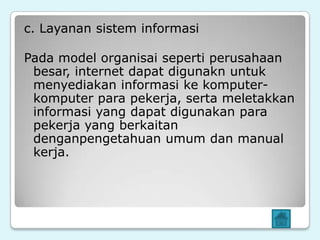 c. Layanan sistem informasi

Pada model organisai seperti perusahaan
 besar, internet dapat digunakn untuk
 menyediakan informasi ke komputer-
 komputer para pekerja, serta meletakkan
 informasi yang dapat digunakan para
 pekerja yang berkaitan
 denganpengetahuan umum dan manual
 kerja.
 