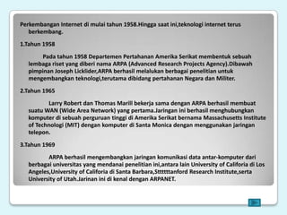 Perkembangan Internet di mulai tahun 1958.Hingga saat ini,teknologi internet terus
   berkembang.
1.Tahun 1958
        Pada tahun 1958 Departemen Pertahanan Amerika Serikat membentuk sebuah
   lembaga riset yang diberi nama ARPA (Advanced Research Projects Agency).Dibawah
   pimpinan Joseph Licklider,ARPA berhasil melalukan berbagai penelitian untuk
   mengembangkan teknologi,terutama dibidang pertahanan Negara dan Militer.
2.Tahun 1965
          Larry Robert dan Thomas Marill bekerja sama dengan ARPA berhasil membuat
   suatu WAN (Wide Area Network) yang pertama.Jaringan ini berhasil menghubungkan
   komputer di sebuah perguruan tinggi di Amerika Serikat bernama Massachusetts Institute
   of Technologi (MIT) dengan komputer di Santa Monica dengan menggunakan jaringan
   telepon.
3.Tahun 1969
          ARPA berhasil mengembangkan jaringan komunikasi data antar-komputer dari
   berbagai universitas yang mendanai penelitian ini,antara lain University of Califoria di Los
   Angeles,University of Califoria di Santa Barbara,Sttttttanford Research Institute,serta
   University of Utah.Jarinan ini di kenal dengan ARPANET.
 