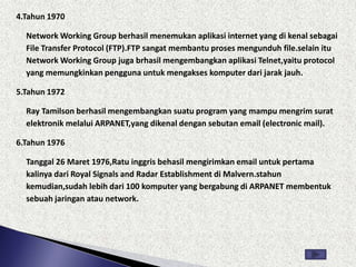 4.Tahun 1970

  Network Working Group berhasil menemukan aplikasi internet yang di kenal sebagai
  File Transfer Protocol (FTP).FTP sangat membantu proses mengunduh file.selain itu
  Network Working Group juga brhasil mengembangkan aplikasi Telnet,yaitu protocol
  yang memungkinkan pengguna untuk mengakses komputer dari jarak jauh.

5.Tahun 1972

  Ray Tamilson berhasil mengembangkan suatu program yang mampu mengrim surat
  elektronik melalui ARPANET,yang dikenal dengan sebutan email (electronic mail).

6.Tahun 1976

  Tanggal 26 Maret 1976,Ratu inggris behasil mengirimkan email untuk pertama
  kalinya dari Royal Signals and Radar Establishment di Malvern.stahun
  kemudian,sudah lebih dari 100 komputer yang bergabung di ARPANET membentuk
  sebuah jaringan atau network.
 