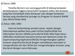 10.Tahun 1990
      Timothy Berners Lee seorang peneliti di bidang komputer
 berkebangsaan Inggris,menemukan program editor dan browser
 yang bisa menjelajah antar komputer satu dengan komputer
 lainnya yang membentuk jarinagn itu.Program ini disebut WWW
 atau World Widw Web.
11.Tahun 1991-1993
       Internet berkembang semakin pesat sejalan dengan
 ditemukannya aplikasi baru,yakni Archie,Gopher,Wide Are
 Information Servers (WAIS),serta World Wide Web.Pada tahun
 1993,Marc Andreesen bersama timnya dari National Center for
 Supercomputing Application(NCSA) mengembangkan aplikasi
 browser yang kita kita kenal dengan namaMosaic.kemudian ia
 mengundurkan diri dari NCSA dan mengembangkan browser yang
 kita kenal dengan nama Netscape.
 