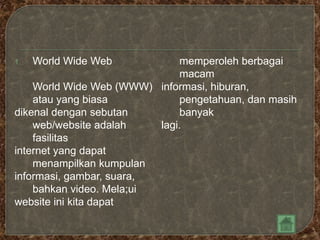 1.   World Wide Web            memperoleh berbagai
                               macam
    World Wide Web (WWW) informasi, hiburan,
    atau yang biasa            pengetahuan, dan masih
dikenal dengan sebutan         banyak
    web/website adalah    lagi.
    fasilitas
internet yang dapat
    menampilkan kumpulan
informasi, gambar, suara,
    bahkan video. Mela;ui
website ini kita dapat
 