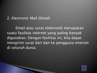 2. Electronic Mail (Email)

     Email atau surat elektronik merupakan
suatu fasilitas internet yang paling banyak
digunakan. Dengan fasilitas ini, kita dapat
mengirim surat dari dan ke pengguna internet
di seluruh dunia
 