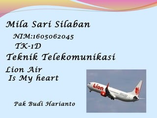 Mila Sari Silaban
TK-1D
Teknik Telekomunikasi
Lion Air
Is My heart
Pak Budi Harianto
NIM:1605062045
 