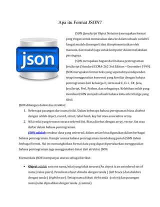 Apa itu Format JSON?

JSON (JavaScript Object Notation) merupakan format

yang ringan untuk memasukan data ke dalam sebuah variabel.
Sangat mudah dimengerti dan diimplementasikan oleh

manusia, dan mudah juga untuk komputer dalam melakukan
parsingnya.

JSON merupakan bagian dari bahasa pemrograman

JavaScript (Standard ECMA-262 3rd Edition – December 1999).
JSON merupakan format teks yang sepenuhnya independen
tetapi menggunakan konvensi yang familiar dengan bahasa
pemrograman dari keluarga-C, termasuk C, C++, C#, Java,

JavaScript, Perl, Python, dan sebagainya. Kelebihan inilah yang
membuat JSON menjadi sebuah bahasa data-interchange yang
ideal.

JSON dibangun dalam dua struktur:

1. Beberapa pasangan dari nama/nilai. Dalam beberapa bahasa perograman biasa disebut
dengan istilah object, record, struct, tabel hash, key list atau associative array.

2. Nilai-nilai yang terusun secara ordered list. Biasa disebut dengan array, vector, list atau
daftar dalam bahasa pemrograman.

JSON adalah struktur data yang universal, dalam artian bisa digunakan dalam berbagai

bahasa pemrograman. Hampir semua bahasa pemrograman mendukung penuh JSON dalam

berbagai format. Hal ini memungkinkan format data yang dapat dipertukarkan menggunakan
bahasa pemrograman juga menggunakan dasar dari struktur JSON.
Format data JSON mempunyai aturan sebagai berikut:


Object adalah satu set nama/nilai yang tidak terurut (An object is an unordered set of
name/value pairs). Penulisan object dimulai dengan tanda { (left brace) dan diakhiri
dengan tanda } (right brace). Setiap nama diikuti oleh tanda : (colon) dan pasangan
nama/nilai dipisahkan dengan tanda , (comma).

 