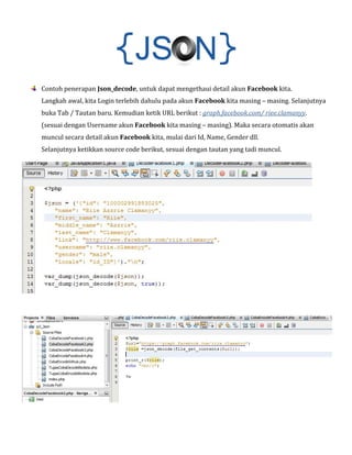 Contoh penerapan Json_decode, untuk dapat mengethaui detail akun Facebook kita.

Langkah awal, kita Login terlebih dahulu pada akun Facebook kita masing – masing. Selanjutnya
buka Tab / Tautan baru. Kemudian ketik URL berikut : graph.facebook.com/ riee.clamanyy.

(sesuai dengan Username akun Facebook kita masing – masing). Maka secara otomatis akan
muncul secara detail akun Facebook kita, mulai dari Id, Name, Gender dll.

Selanjutnya ketikkan source code berikut, sesuai dengan tautan yang tadi muncul.

 
