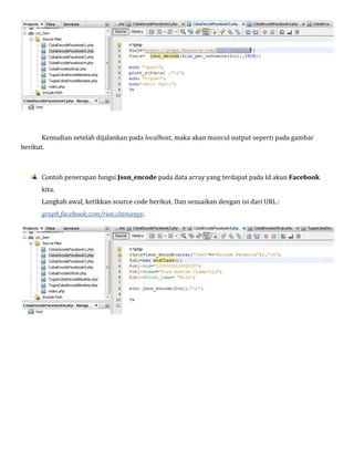 Kemudian setelah dijalankan pada localhost, maka akan muncul output seperti pada gambar
berikut.

Contoh penerapan fungsi Json_encode pada data array yang terdapat pada Id akun Facebook
kita.

Langkah awal, ketikkan source code berikut. Dan sesuaikan dengan isi dari URL :
graph.facebook.com/riee.clamanyy.

 