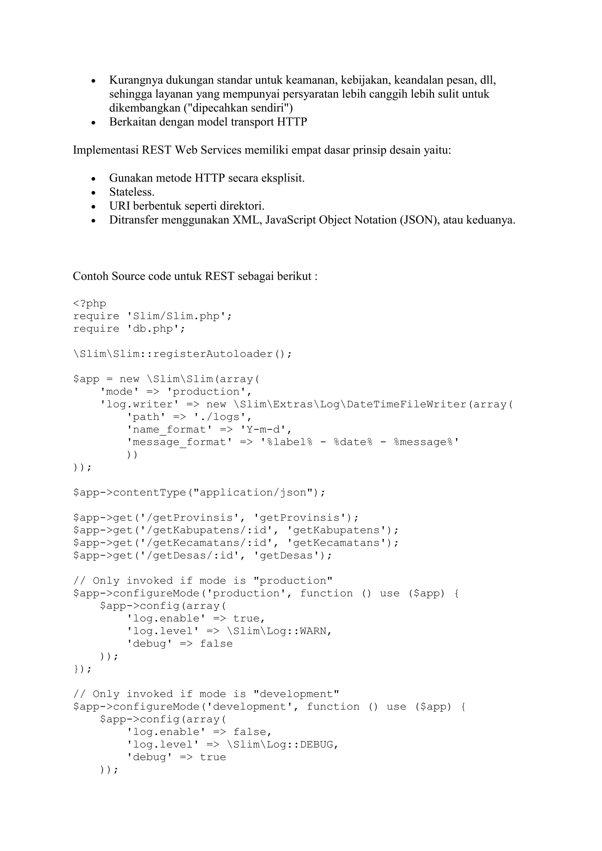 



Kurangnya dukungan standar untuk keamanan, kebijakan, keandalan pesan, dll,
sehingga layanan yang mempunyai persyaratan lebih canggih lebih sulit untuk
dikembangkan ("dipecahkan sendiri")
Berkaitan dengan model transport HTTP

Implementasi REST Web Services memiliki empat dasar prinsip desain yaitu:





Gunakan metode HTTP secara eksplisit.
Stateless.
URI berbentuk seperti direktori.
Ditransfer menggunakan XML, JavaScript Object Notation (JSON), atau keduanya.

Contoh Source code untuk REST sebagai berikut :
<?php
require 'Slim/Slim.php';
require 'db.php';
SlimSlim::registerAutoloader();
$app = new SlimSlim(array(
'mode' => 'production',
'log.writer' => new SlimExtrasLogDateTimeFileWriter(array(
'path' => './logs',
'name_format' => 'Y-m-d',
'message_format' => '%label% - %date% - %message%'
))
));
$app->contentType("application/json");
$app->get('/getProvinsis', 'getProvinsis');
$app->get('/getKabupatens/:id', 'getKabupatens');
$app->get('/getKecamatans/:id', 'getKecamatans');
$app->get('/getDesas/:id', 'getDesas');
// Only invoked if mode is "production"
$app->configureMode('production', function () use ($app) {
$app->config(array(
'log.enable' => true,
'log.level' => SlimLog::WARN,
'debug' => false
));
});
// Only invoked if mode is "development"
$app->configureMode('development', function () use ($app) {
$app->config(array(
'log.enable' => false,
'log.level' => SlimLog::DEBUG,
'debug' => true
));

 