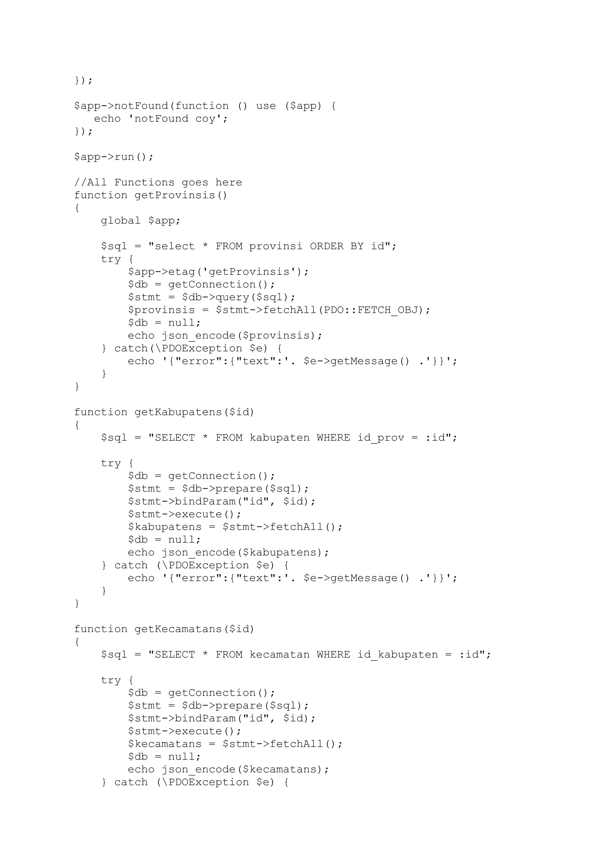 });
$app->notFound(function () use ($app) {
echo 'notFound coy';
});
$app->run();
//All Functions goes here
function getProvinsis()
{
global $app;
$sql = "select * FROM provinsi ORDER BY id";
try {
$app->etag('getProvinsis');
$db = getConnection();
$stmt = $db->query($sql);
$provinsis = $stmt->fetchAll(PDO::FETCH_OBJ);
$db = null;
echo json_encode($provinsis);
} catch(PDOException $e) {
echo '{"error":{"text":'. $e->getMessage() .'}}';
}
}
function getKabupatens($id)
{
$sql = "SELECT * FROM kabupaten WHERE id_prov = :id";
try {
$db = getConnection();
$stmt = $db->prepare($sql);
$stmt->bindParam("id", $id);
$stmt->execute();
$kabupatens = $stmt->fetchAll();
$db = null;
echo json_encode($kabupatens);
} catch (PDOException $e) {
echo '{"error":{"text":'. $e->getMessage() .'}}';
}
}
function getKecamatans($id)
{
$sql = "SELECT * FROM kecamatan WHERE id_kabupaten = :id";
try {
$db = getConnection();
$stmt = $db->prepare($sql);
$stmt->bindParam("id", $id);
$stmt->execute();
$kecamatans = $stmt->fetchAll();
$db = null;
echo json_encode($kecamatans);
} catch (PDOException $e) {

 
