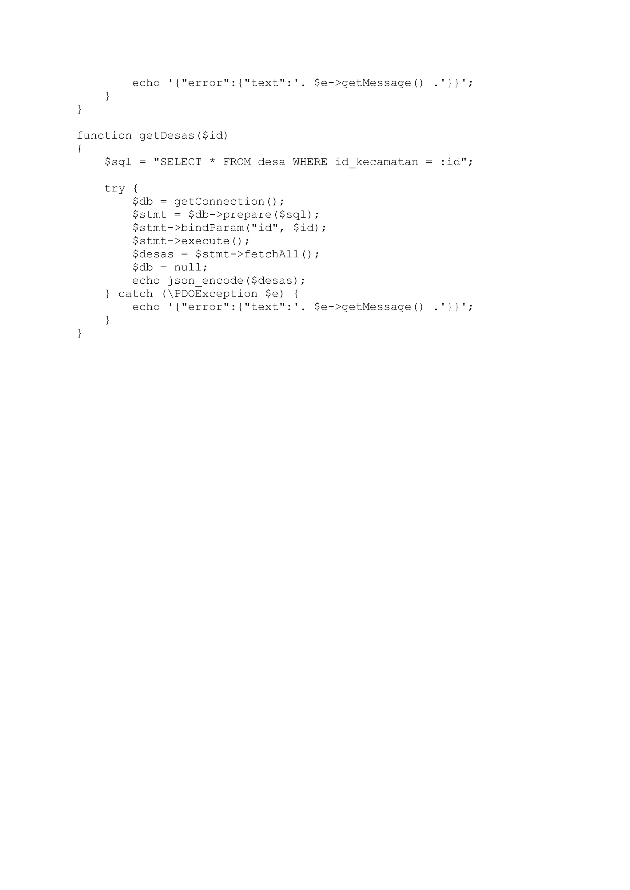 echo '{"error":{"text":'. $e->getMessage() .'}}';
}
}
function getDesas($id)
{
$sql = "SELECT * FROM desa WHERE id_kecamatan = :id";
try {
$db = getConnection();
$stmt = $db->prepare($sql);
$stmt->bindParam("id", $id);
$stmt->execute();
$desas = $stmt->fetchAll();
$db = null;
echo json_encode($desas);
} catch (PDOException $e) {
echo '{"error":{"text":'. $e->getMessage() .'}}';
}
}

 