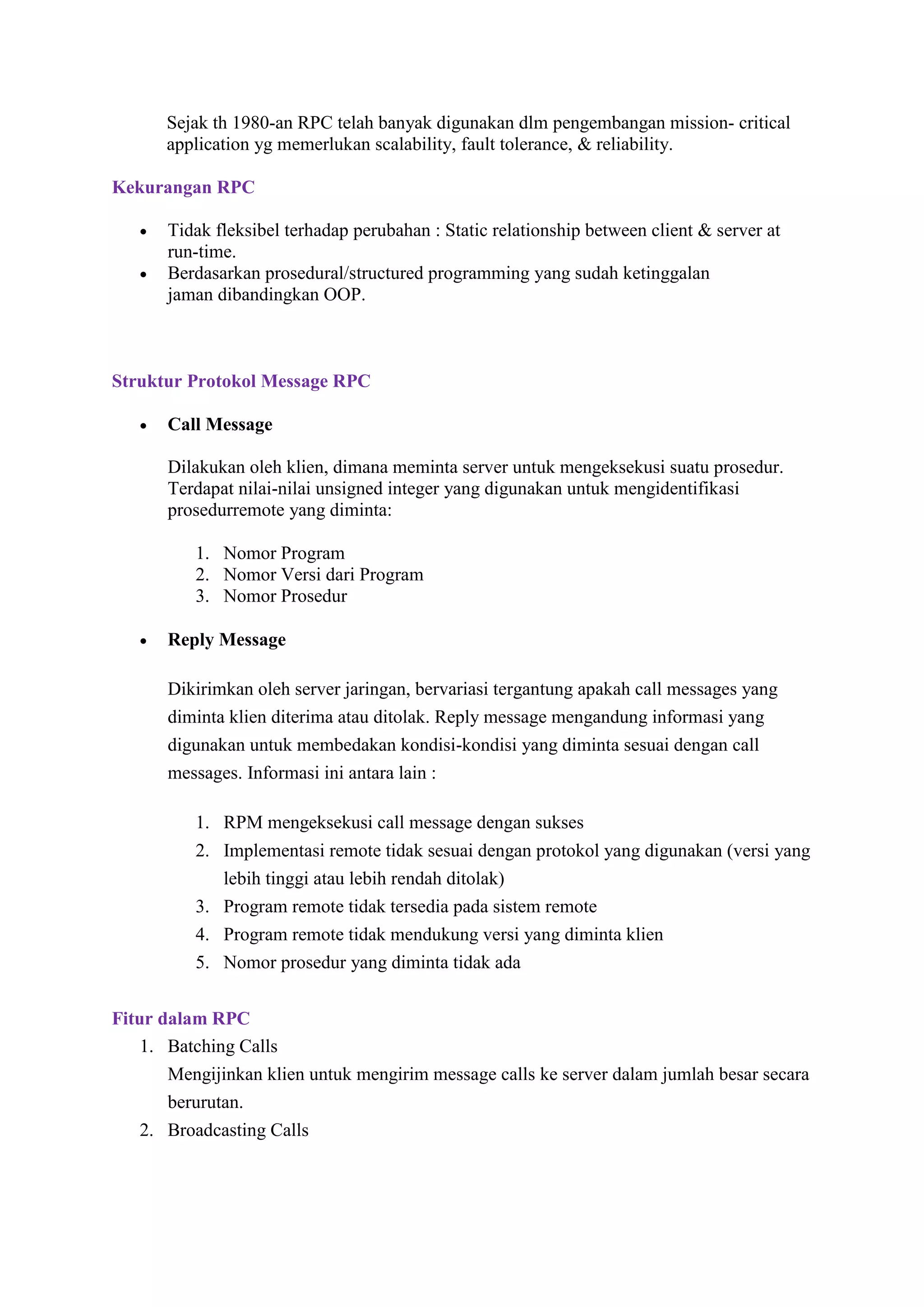 Sejak th 1980-an RPC telah banyak digunakan dlm pengembangan mission- critical
application yg memerlukan scalability, fault tolerance, & reliability.
Kekurangan RPC



Tidak fleksibel terhadap perubahan : Static relationship between client & server at
run-time.
Berdasarkan prosedural/structured programming yang sudah ketinggalan
jaman dibandingkan OOP.

Struktur Protokol Message RPC


Call Message
Dilakukan oleh klien, dimana meminta server untuk mengeksekusi suatu prosedur.
Terdapat nilai-nilai unsigned integer yang digunakan untuk mengidentifikasi
prosedurremote yang diminta:
1. Nomor Program
2. Nomor Versi dari Program
3. Nomor Prosedur



Reply Message
Dikirimkan oleh server jaringan, bervariasi tergantung apakah call messages yang
diminta klien diterima atau ditolak. Reply message mengandung informasi yang
digunakan untuk membedakan kondisi-kondisi yang diminta sesuai dengan call
messages. Informasi ini antara lain :
1. RPM mengeksekusi call message dengan sukses
2. Implementasi remote tidak sesuai dengan protokol yang digunakan (versi yang
lebih tinggi atau lebih rendah ditolak)
3. Program remote tidak tersedia pada sistem remote
4. Program remote tidak mendukung versi yang diminta klien
5. Nomor prosedur yang diminta tidak ada

Fitur dalam RPC
1. Batching Calls
Mengijinkan klien untuk mengirim message calls ke server dalam jumlah besar secara
berurutan.
2. Broadcasting Calls

 