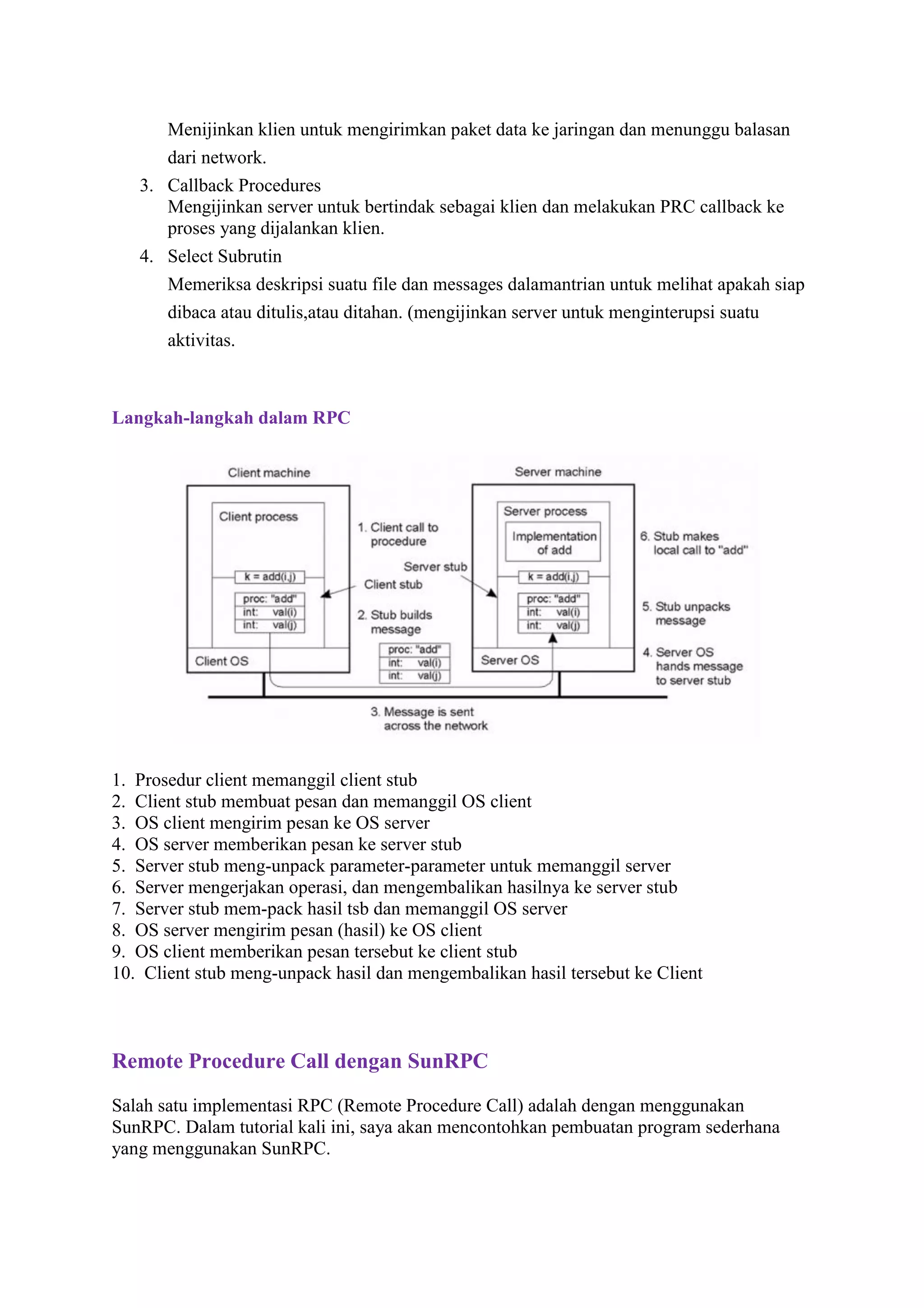 Menijinkan klien untuk mengirimkan paket data ke jaringan dan menunggu balasan
dari network.
3. Callback Procedures
Mengijinkan server untuk bertindak sebagai klien dan melakukan PRC callback ke
proses yang dijalankan klien.
4. Select Subrutin
Memeriksa deskripsi suatu file dan messages dalamantrian untuk melihat apakah siap
dibaca atau ditulis,atau ditahan. (mengijinkan server untuk menginterupsi suatu
aktivitas.

Langkah-langkah dalam RPC

1. Prosedur client memanggil client stub
2. Client stub membuat pesan dan memanggil OS client
3. OS client mengirim pesan ke OS server
4. OS server memberikan pesan ke server stub
5. Server stub meng-unpack parameter-parameter untuk memanggil server
6. Server mengerjakan operasi, dan mengembalikan hasilnya ke server stub
7. Server stub mem-pack hasil tsb dan memanggil OS server
8. OS server mengirim pesan (hasil) ke OS client
9. OS client memberikan pesan tersebut ke client stub
10. Client stub meng-unpack hasil dan mengembalikan hasil tersebut ke Client

Remote Procedure Call dengan SunRPC
Salah satu implementasi RPC (Remote Procedure Call) adalah dengan menggunakan
SunRPC. Dalam tutorial kali ini, saya akan mencontohkan pembuatan program sederhana
yang menggunakan SunRPC.

 