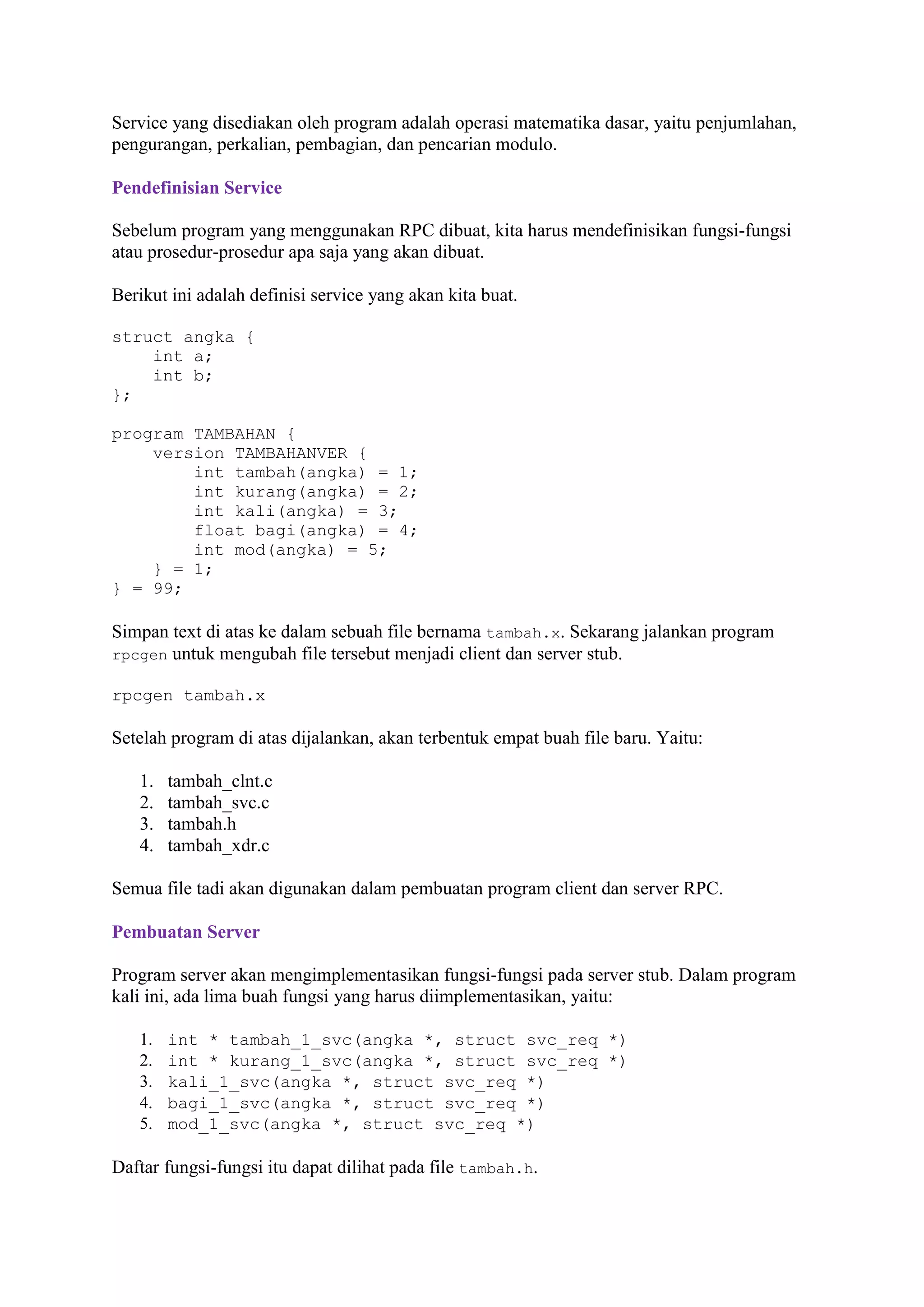 Service yang disediakan oleh program adalah operasi matematika dasar, yaitu penjumlahan,
pengurangan, perkalian, pembagian, dan pencarian modulo.
Pendefinisian Service
Sebelum program yang menggunakan RPC dibuat, kita harus mendefinisikan fungsi-fungsi
atau prosedur-prosedur apa saja yang akan dibuat.
Berikut ini adalah definisi service yang akan kita buat.
struct angka {
int a;
int b;
};
program TAMBAHAN {
version TAMBAHANVER {
int tambah(angka) = 1;
int kurang(angka) = 2;
int kali(angka) = 3;
float bagi(angka) = 4;
int mod(angka) = 5;
} = 1;
} = 99;

Simpan text di atas ke dalam sebuah file bernama tambah.x. Sekarang jalankan program
rpcgen untuk mengubah file tersebut menjadi client dan server stub.
rpcgen tambah.x

Setelah program di atas dijalankan, akan terbentuk empat buah file baru. Yaitu:
1.
2.
3.
4.

tambah_clnt.c
tambah_svc.c
tambah.h
tambah_xdr.c

Semua file tadi akan digunakan dalam pembuatan program client dan server RPC.
Pembuatan Server
Program server akan mengimplementasikan fungsi-fungsi pada server stub. Dalam program
kali ini, ada lima buah fungsi yang harus diimplementasikan, yaitu:
1.
2.
3.
4.
5.

int * tambah_1_svc(angka *, struct svc_req *)
int * kurang_1_svc(angka *, struct svc_req *)
kali_1_svc(angka *, struct svc_req *)
bagi_1_svc(angka *, struct svc_req *)
mod_1_svc(angka *, struct svc_req *)

Daftar fungsi-fungsi itu dapat dilihat pada file tambah.h.

 