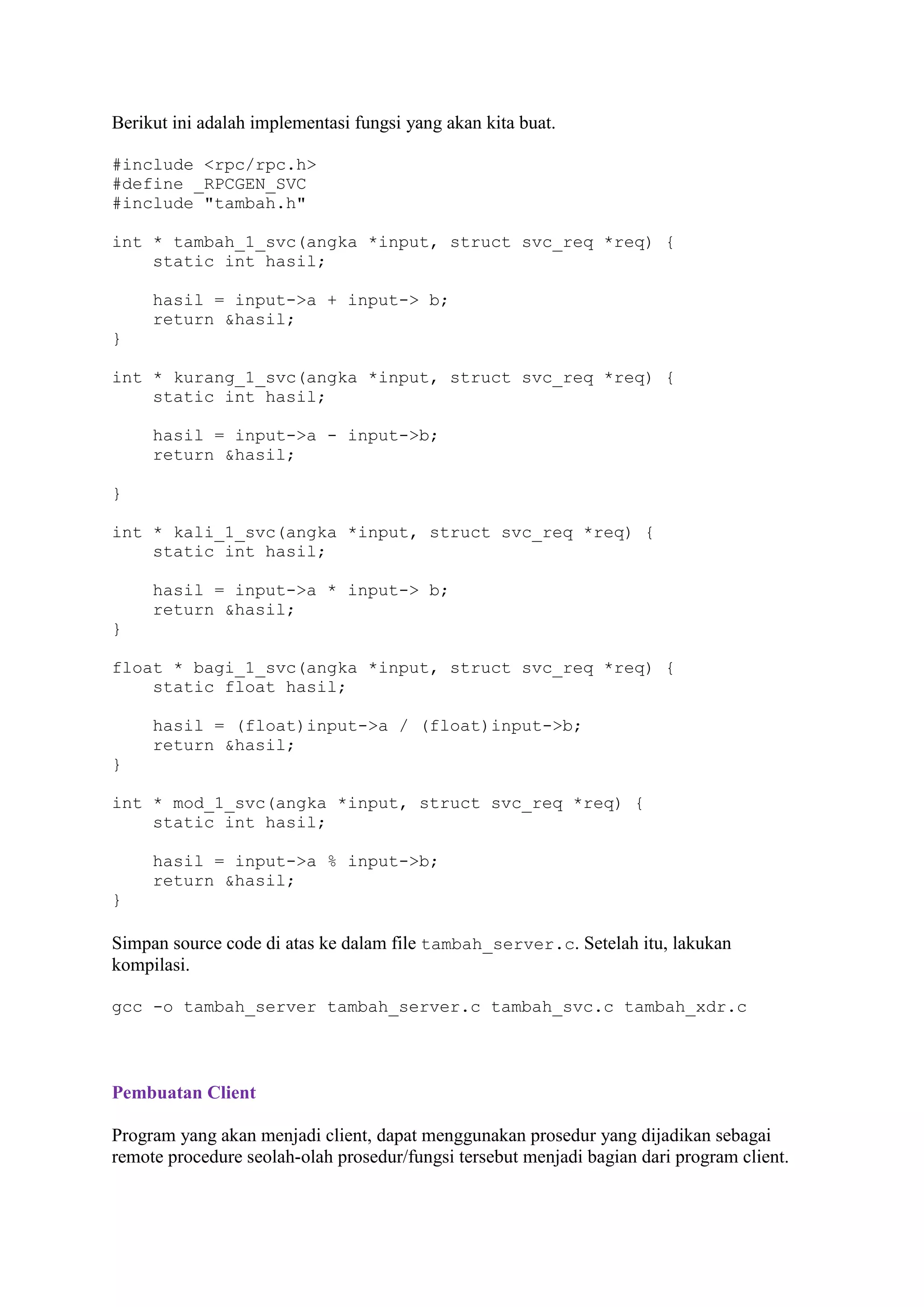 Berikut ini adalah implementasi fungsi yang akan kita buat.
#include <rpc/rpc.h>
#define _RPCGEN_SVC
#include "tambah.h"
int * tambah_1_svc(angka *input, struct svc_req *req) {
static int hasil;
hasil = input->a + input-> b;
return &hasil;
}
int * kurang_1_svc(angka *input, struct svc_req *req) {
static int hasil;
hasil = input->a - input->b;
return &hasil;
}
int * kali_1_svc(angka *input, struct svc_req *req) {
static int hasil;
hasil = input->a * input-> b;
return &hasil;
}
float * bagi_1_svc(angka *input, struct svc_req *req) {
static float hasil;
hasil = (float)input->a / (float)input->b;
return &hasil;
}
int * mod_1_svc(angka *input, struct svc_req *req) {
static int hasil;
hasil = input->a % input->b;
return &hasil;
}

Simpan source code di atas ke dalam file tambah_server.c. Setelah itu, lakukan
kompilasi.
gcc -o tambah_server tambah_server.c tambah_svc.c tambah_xdr.c

Pembuatan Client
Program yang akan menjadi client, dapat menggunakan prosedur yang dijadikan sebagai
remote procedure seolah-olah prosedur/fungsi tersebut menjadi bagian dari program client.

 