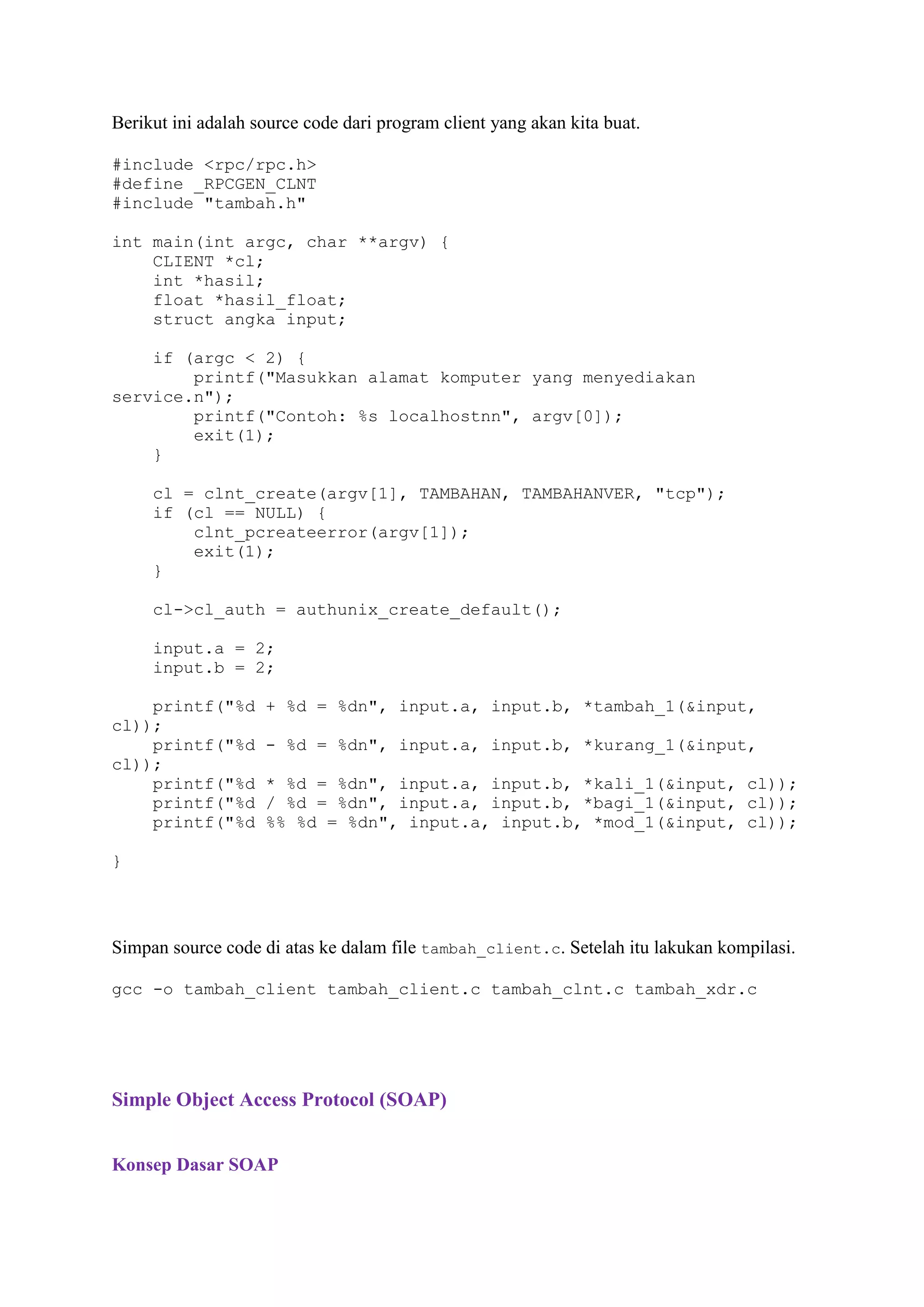 Berikut ini adalah source code dari program client yang akan kita buat.
#include <rpc/rpc.h>
#define _RPCGEN_CLNT
#include "tambah.h"
int main(int argc, char **argv) {
CLIENT *cl;
int *hasil;
float *hasil_float;
struct angka input;
if (argc < 2) {
printf("Masukkan alamat komputer yang menyediakan
service.n");
printf("Contoh: %s localhostnn", argv[0]);
exit(1);
}
cl = clnt_create(argv[1], TAMBAHAN, TAMBAHANVER, "tcp");
if (cl == NULL) {
clnt_pcreateerror(argv[1]);
exit(1);
}
cl->cl_auth = authunix_create_default();
input.a = 2;
input.b = 2;
printf("%d
cl));
printf("%d
cl));
printf("%d
printf("%d
printf("%d

+ %d = %dn", input.a, input.b, *tambah_1(&input,
- %d = %dn", input.a, input.b, *kurang_1(&input,
* %d = %dn", input.a, input.b, *kali_1(&input, cl));
/ %d = %dn", input.a, input.b, *bagi_1(&input, cl));
%% %d = %dn", input.a, input.b, *mod_1(&input, cl));

}

Simpan source code di atas ke dalam file tambah_client.c. Setelah itu lakukan kompilasi.
gcc -o tambah_client tambah_client.c tambah_clnt.c tambah_xdr.c

Simple Object Access Protocol (SOAP)
Konsep Dasar SOAP

 