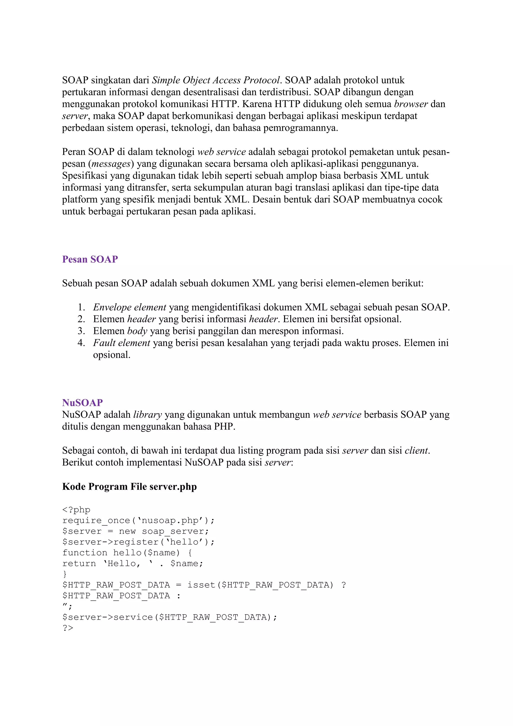 SOAP singkatan dari Simple Object Access Protocol. SOAP adalah protokol untuk
pertukaran informasi dengan desentralisasi dan terdistribusi. SOAP dibangun dengan
menggunakan protokol komunikasi HTTP. Karena HTTP didukung oleh semua browser dan
server, maka SOAP dapat berkomunikasi dengan berbagai aplikasi meskipun terdapat
perbedaan sistem operasi, teknologi, dan bahasa pemrogramannya.
Peran SOAP di dalam teknologi web service adalah sebagai protokol pemaketan untuk pesanpesan (messages) yang digunakan secara bersama oleh aplikasi-aplikasi penggunanya.
Spesifikasi yang digunakan tidak lebih seperti sebuah amplop biasa berbasis XML untuk
informasi yang ditransfer, serta sekumpulan aturan bagi translasi aplikasi dan tipe-tipe data
platform yang spesifik menjadi bentuk XML. Desain bentuk dari SOAP membuatnya cocok
untuk berbagai pertukaran pesan pada aplikasi.

Pesan SOAP
Sebuah pesan SOAP adalah sebuah dokumen XML yang berisi elemen-elemen berikut:
1.
2.
3.
4.

Envelope element yang mengidentifikasi dokumen XML sebagai sebuah pesan SOAP.
Elemen header yang berisi informasi header. Elemen ini bersifat opsional.
Elemen body yang berisi panggilan dan merespon informasi.
Fault element yang berisi pesan kesalahan yang terjadi pada waktu proses. Elemen ini
opsional.

NuSOAP
NuSOAP adalah library yang digunakan untuk membangun web service berbasis SOAP yang
ditulis dengan menggunakan bahasa PHP.
Sebagai contoh, di bawah ini terdapat dua listing program pada sisi server dan sisi client.
Berikut contoh implementasi NuSOAP pada sisi server:
Kode Program File server.php
<?php
require_once(‘nusoap.php’);
$server = new soap_server;
$server->register(‘hello’);
function hello($name) {
return ‘Hello, ‘ . $name;
}
$HTTP_RAW_POST_DATA = isset($HTTP_RAW_POST_DATA) ?
$HTTP_RAW_POST_DATA :
”;
$server->service($HTTP_RAW_POST_DATA);
?>

 