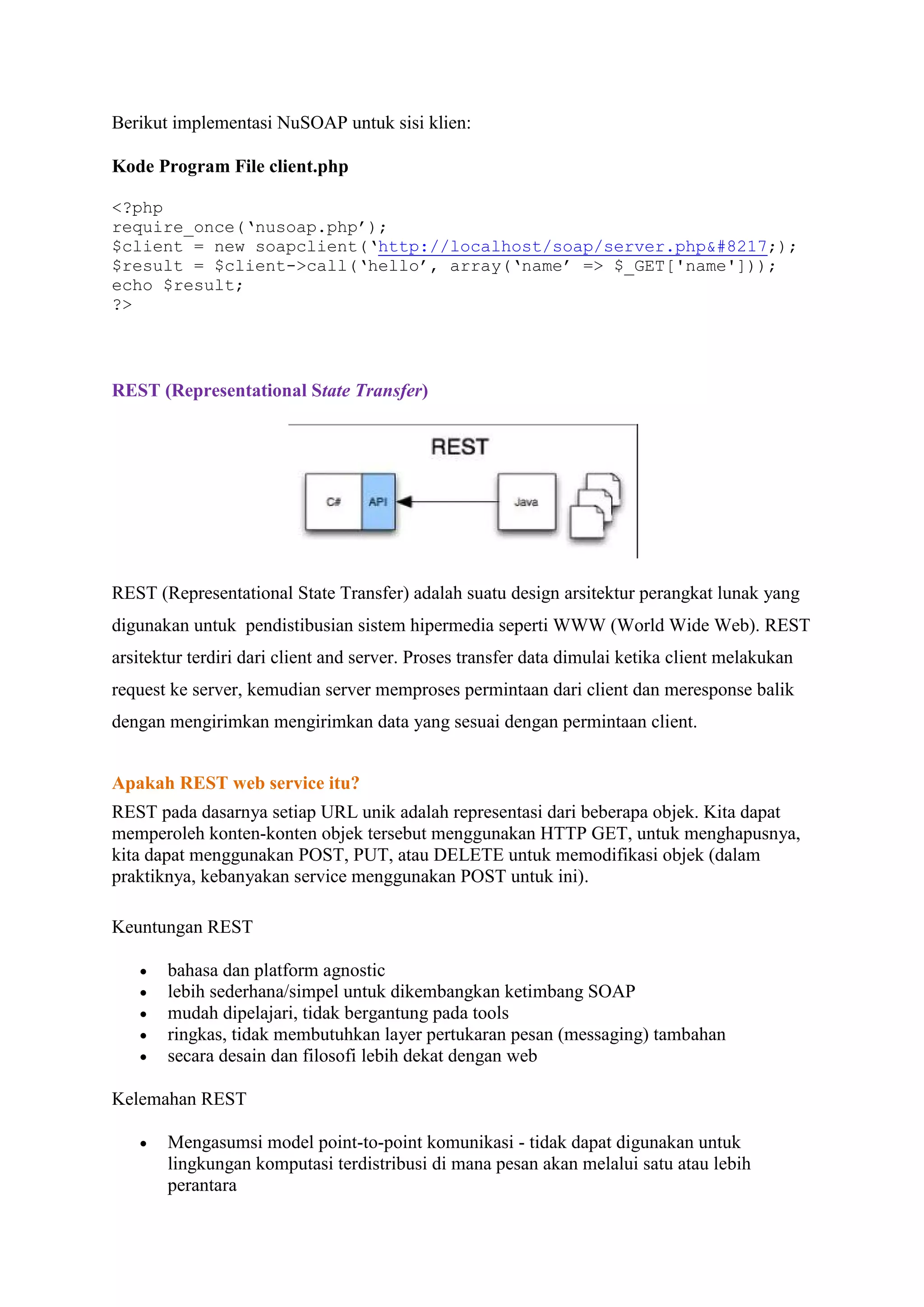 Berikut implementasi NuSOAP untuk sisi klien:
Kode Program File client.php
<?php
require_once(‘nusoap.php’);
$client = new soapclient(‘http://localhost/soap/server.php’);
$result = $client->call(‘hello’, array(‘name’ => $_GET['name']));
echo $result;
?>

REST (Representational State Transfer)

REST (Representational State Transfer) adalah suatu design arsitektur perangkat lunak yang
digunakan untuk pendistibusian sistem hipermedia seperti WWW (World Wide Web). REST
arsitektur terdiri dari client and server. Proses transfer data dimulai ketika client melakukan
request ke server, kemudian server memproses permintaan dari client dan meresponse balik
dengan mengirimkan mengirimkan data yang sesuai dengan permintaan client.
Apakah REST web service itu?
REST pada dasarnya setiap URL unik adalah representasi dari beberapa objek. Kita dapat
memperoleh konten-konten objek tersebut menggunakan HTTP GET, untuk menghapusnya,
kita dapat menggunakan POST, PUT, atau DELETE untuk memodifikasi objek (dalam
praktiknya, kebanyakan service menggunakan POST untuk ini).
Keuntungan REST






bahasa dan platform agnostic
lebih sederhana/simpel untuk dikembangkan ketimbang SOAP
mudah dipelajari, tidak bergantung pada tools
ringkas, tidak membutuhkan layer pertukaran pesan (messaging) tambahan
secara desain dan filosofi lebih dekat dengan web

Kelemahan REST


Mengasumsi model point-to-point komunikasi - tidak dapat digunakan untuk
lingkungan komputasi terdistribusi di mana pesan akan melalui satu atau lebih
perantara

 
