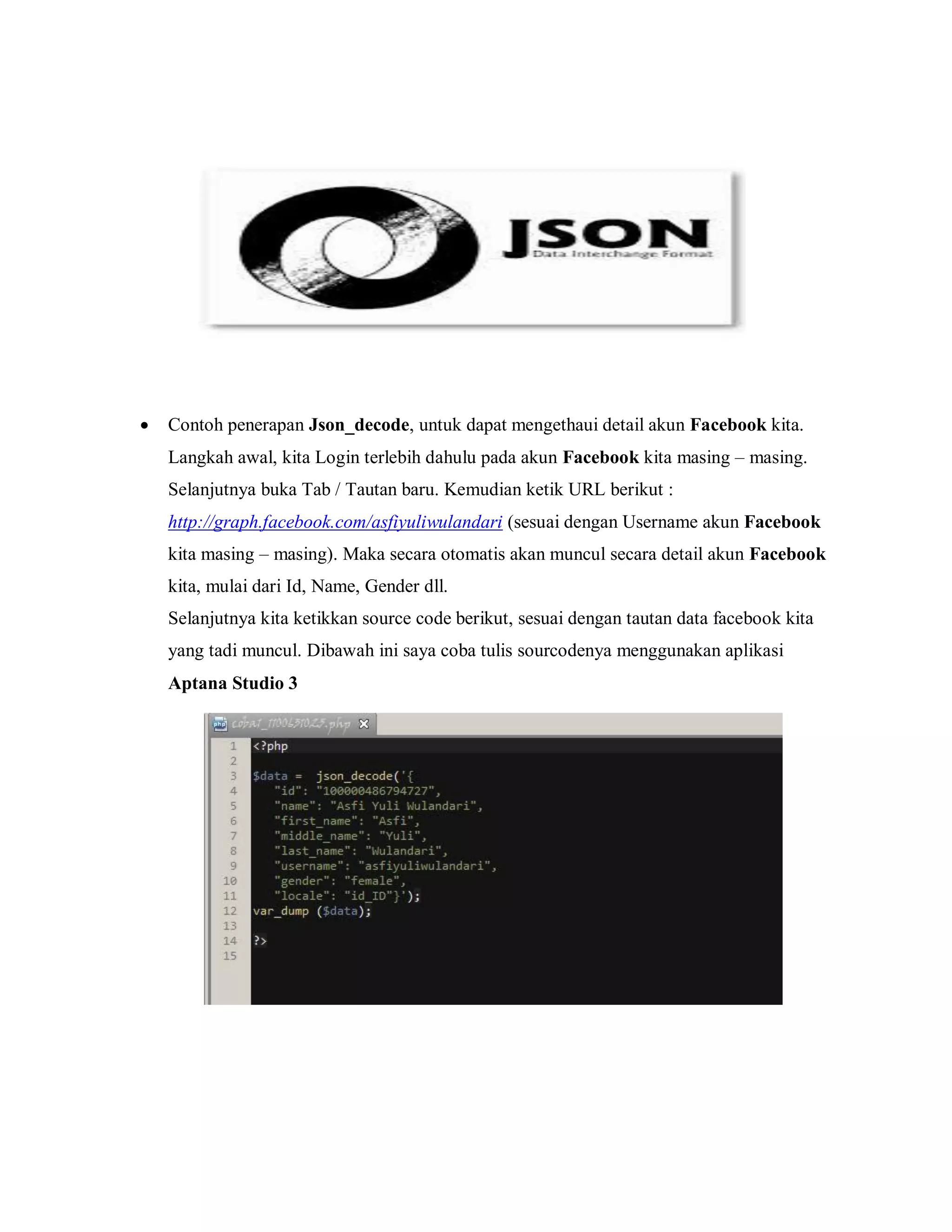 

Contoh penerapan Json_decode, untuk dapat mengethaui detail akun Facebook kita.
Langkah awal, kita Login terlebih dahulu pada akun Facebook kita masing – masing.
Selanjutnya buka Tab / Tautan baru. Kemudian ketik URL berikut :
http://graph.facebook.com/asfiyuliwulandari (sesuai dengan Username akun Facebook
kita masing – masing). Maka secara otomatis akan muncul secara detail akun Facebook
kita, mulai dari Id, Name, Gender dll.
Selanjutnya kita ketikkan source code berikut, sesuai dengan tautan data facebook kita
yang tadi muncul. Dibawah ini saya coba tulis sourcodenya menggunakan aplikasi
Aptana Studio 3

 