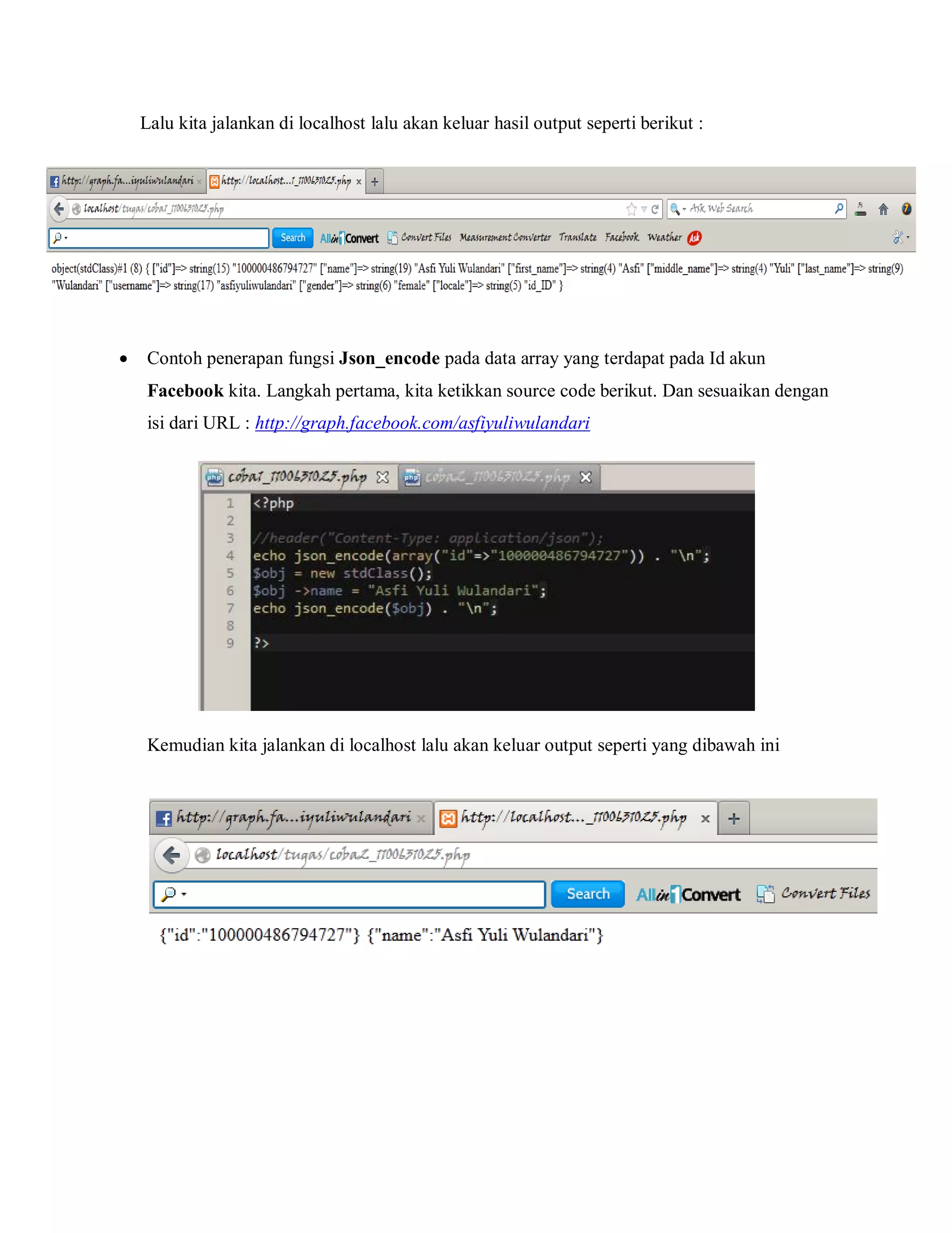 Lalu kita jalankan di localhost lalu akan keluar hasil output seperti berikut :



Contoh penerapan fungsi Json_encode pada data array yang terdapat pada Id akun
Facebook kita. Langkah pertama, kita ketikkan source code berikut. Dan sesuaikan dengan
isi dari URL : http://graph.facebook.com/asfiyuliwulandari

Kemudian kita jalankan di localhost lalu akan keluar output seperti yang dibawah ini

 
