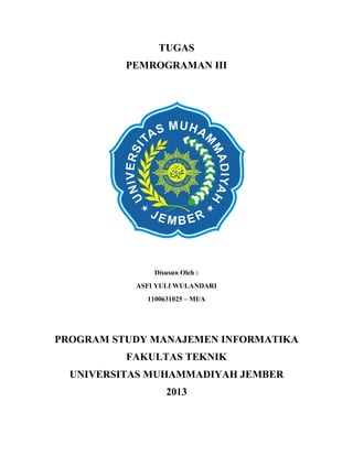 TUGAS
PEMROGRAMAN III

Disusun Oleh :
ASFI YULI WULANDARI
1100631025 – MI/A

PROGRAM STUDY MANAJEMEN INFORMATIKA
FAKULTAS TEKNIK
UNIVERSITAS MUHAMMADIYAH JEMBER
2013

 