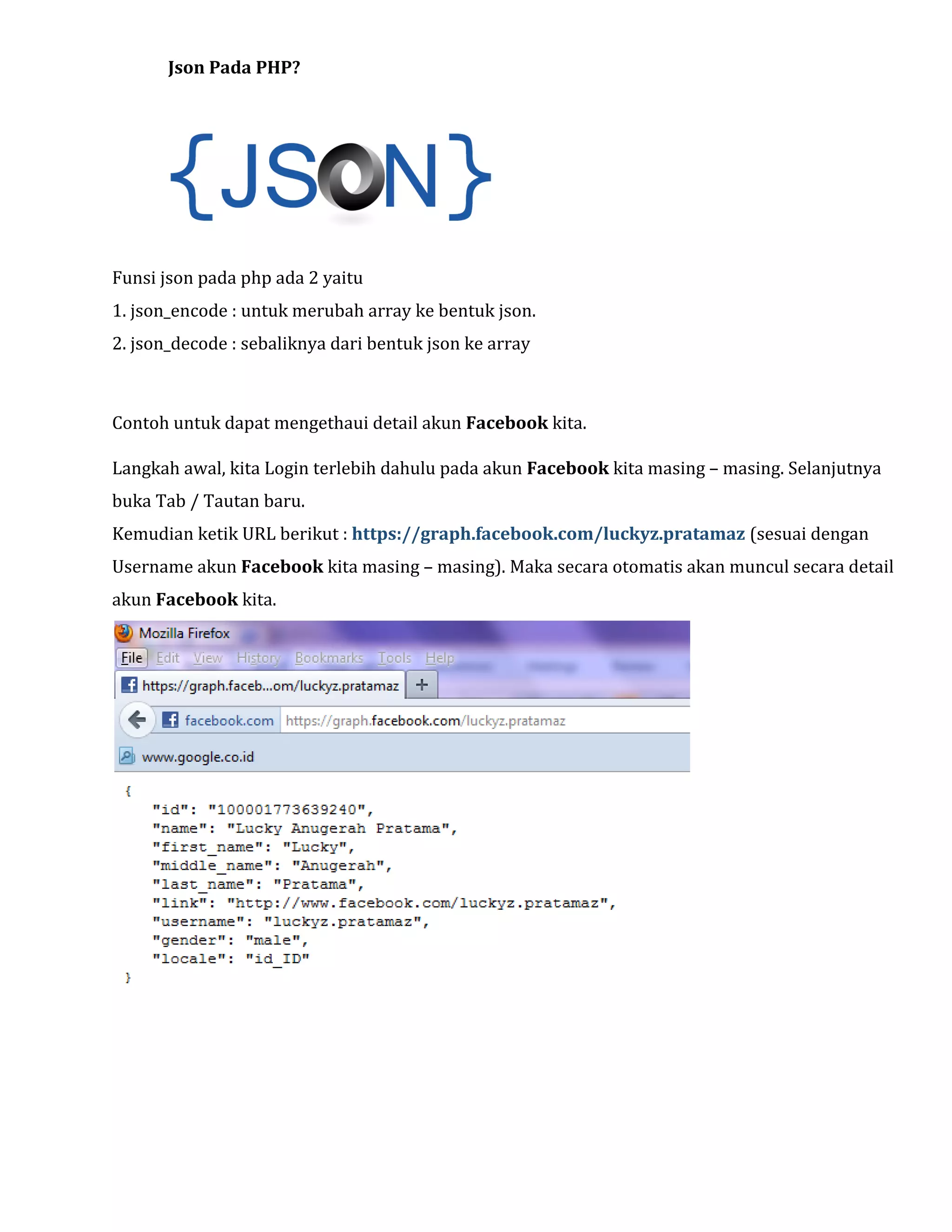 Json Pada PHP?

Funsi json pada php ada 2 yaitu
1. json_encode : untuk merubah array ke bentuk json.
2. json_decode : sebaliknya dari bentuk json ke array

Contoh untuk dapat mengethaui detail akun Facebook kita.
Langkah awal, kita Login terlebih dahulu pada akun Facebook kita masing – masing. Selanjutnya
buka Tab / Tautan baru.
Kemudian ketik URL berikut : https://graph.facebook.com/luckyz.pratamaz (sesuai dengan
Username akun Facebook kita masing – masing). Maka secara otomatis akan muncul secara detail
akun Facebook kita.

 