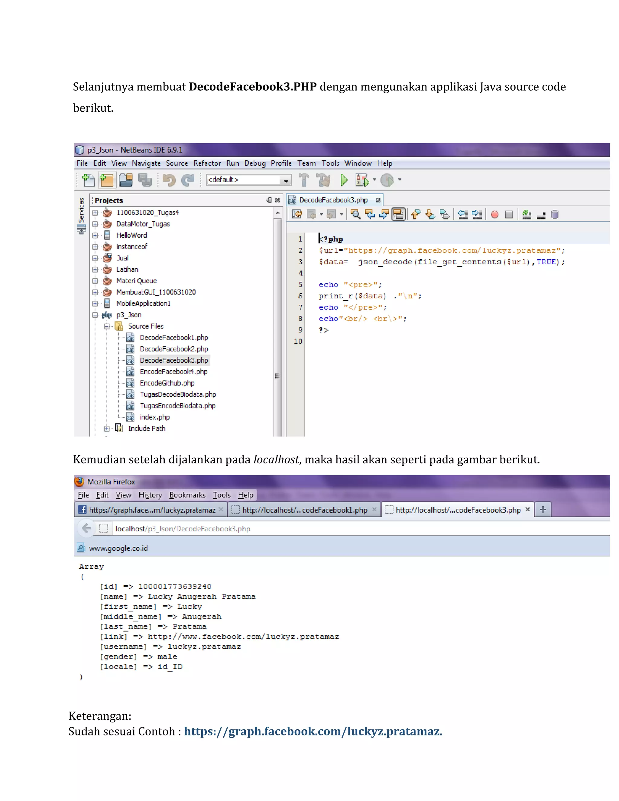 Selanjutnya membuat DecodeFacebook3.PHP dengan mengunakan applikasi Java source code
berikut.

Kemudian setelah dijalankan pada localhost, maka hasil akan seperti pada gambar berikut.

Keterangan:
Sudah sesuai Contoh : https://graph.facebook.com/luckyz.pratamaz.

 