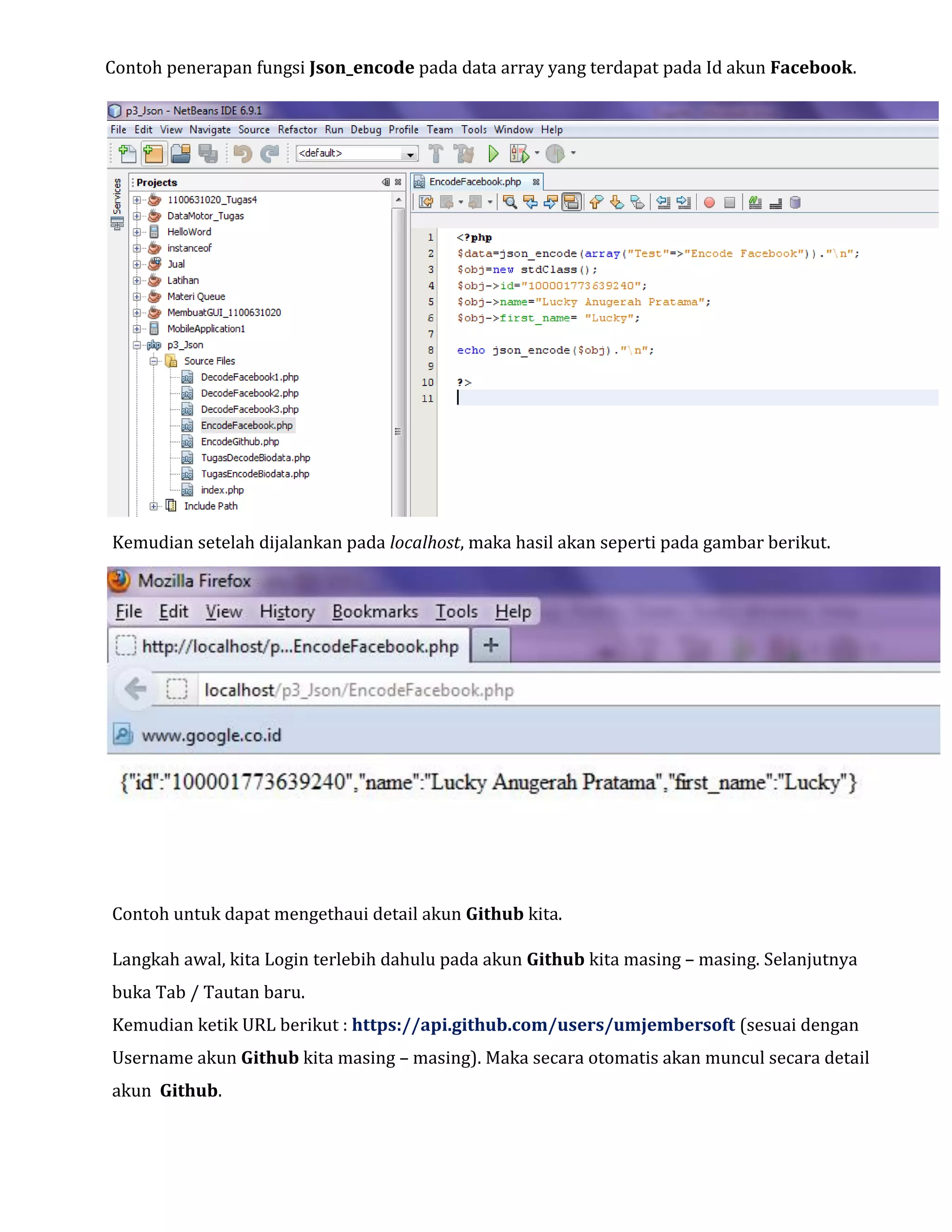 Contoh penerapan fungsi Json_encode pada data array yang terdapat pada Id akun Facebook.

Kemudian setelah dijalankan pada localhost, maka hasil akan seperti pada gambar berikut.

Contoh untuk dapat mengethaui detail akun Github kita.
Langkah awal, kita Login terlebih dahulu pada akun Github kita masing – masing. Selanjutnya
buka Tab / Tautan baru.
Kemudian ketik URL berikut : https://api.github.com/users/umjembersoft (sesuai dengan
Username akun Github kita masing – masing). Maka secara otomatis akan muncul secara detail
akun Github.

 