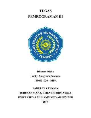 TUGAS
PEMROGRAMAN III

Disusun Oleh :
Lucky Anugerah Pratama
1100631020 – MI/A
FAKULTAS TEKNIK
JURUSAN MANAJEMEN INFORMATIKA
UNIVERSITAS MUHAMMADIYAH JEMBER
2013

 