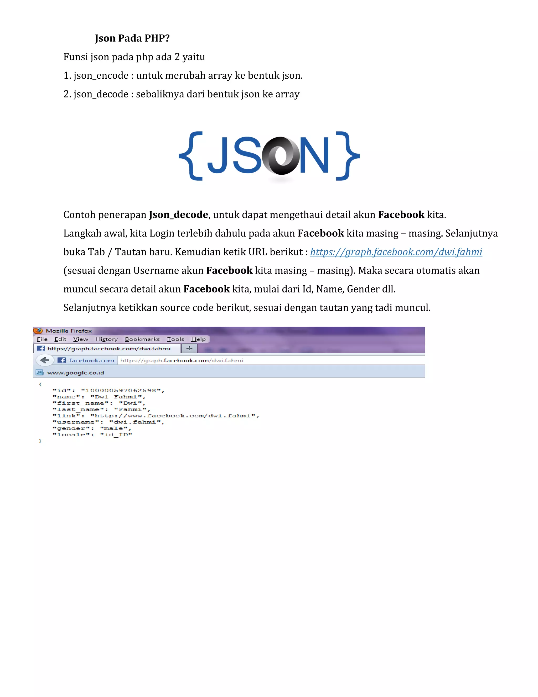Json Pada PHP?
Funsi json pada php ada 2 yaitu
1. json_encode : untuk merubah array ke bentuk json.
2. json_decode : sebaliknya dari bentuk json ke array

Contoh penerapan Json_decode, untuk dapat mengethaui detail akun Facebook kita.
Langkah awal, kita Login terlebih dahulu pada akun Facebook kita masing – masing. Selanjutnya
buka Tab / Tautan baru. Kemudian ketik URL berikut : https://graph.facebook.com/dwi.fahmi
(sesuai dengan Username akun Facebook kita masing – masing). Maka secara otomatis akan
muncul secara detail akun Facebook kita, mulai dari Id, Name, Gender dll.
Selanjutnya ketikkan source code berikut, sesuai dengan tautan yang tadi muncul.

 