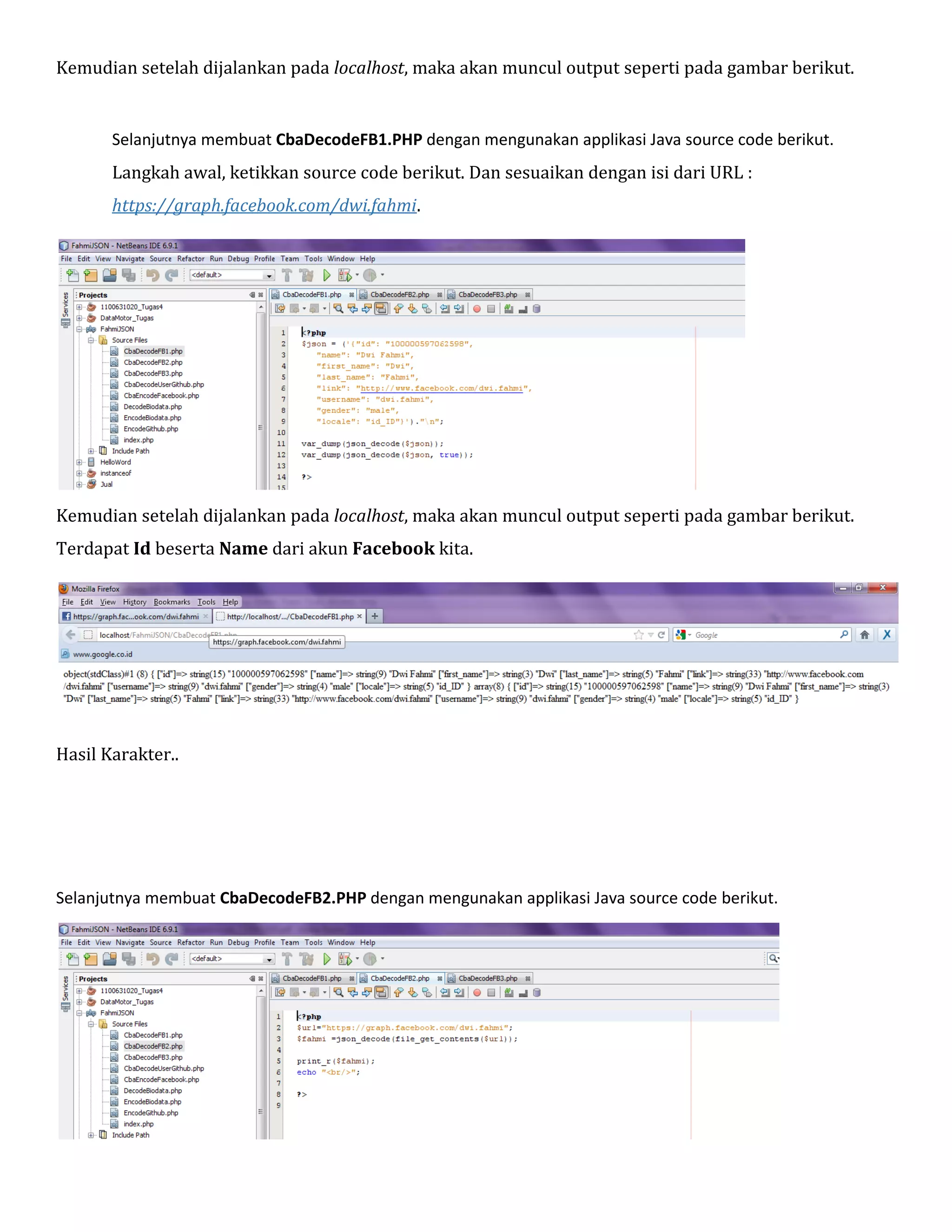 Kemudian setelah dijalankan pada localhost, maka akan muncul output seperti pada gambar berikut.

Selanjutnya membuat CbaDecodeFB1.PHP dengan mengunakan applikasi Java source code berikut.

Langkah awal, ketikkan source code berikut. Dan sesuaikan dengan isi dari URL :
https://graph.facebook.com/dwi.fahmi.

Kemudian setelah dijalankan pada localhost, maka akan muncul output seperti pada gambar berikut.
Terdapat Id beserta Name dari akun Facebook kita.

Hasil Karakter..

Selanjutnya membuat CbaDecodeFB2.PHP dengan mengunakan applikasi Java source code berikut.

 