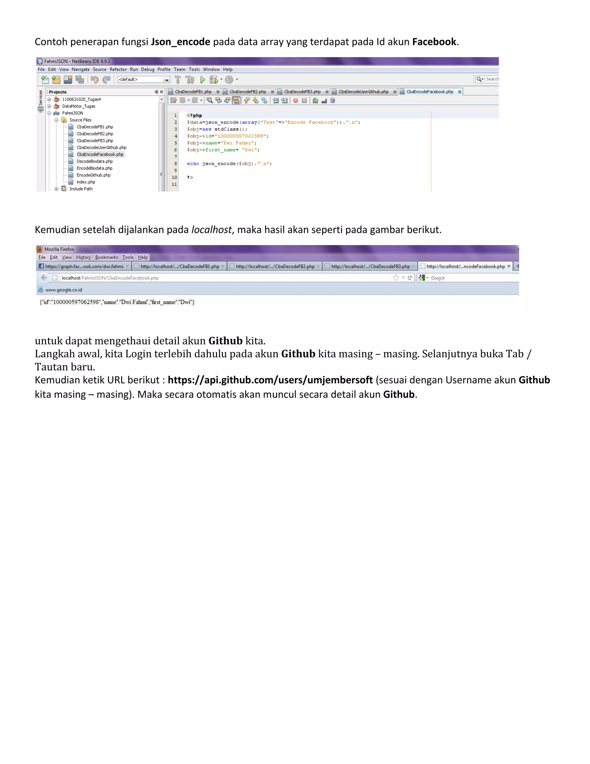 Contoh penerapan fungsi Json_encode pada data array yang terdapat pada Id akun Facebook.

Kemudian setelah dijalankan pada localhost, maka hasil akan seperti pada gambar berikut.

untuk dapat mengethaui detail akun Github kita.
Langkah awal, kita Login terlebih dahulu pada akun Github kita masing – masing. Selanjutnya buka Tab /
Tautan baru.
Kemudian ketik URL berikut : https://api.github.com/users/umjembersoft (sesuai dengan Username akun Github
kita masing – masing). Maka secara otomatis akan muncul secara detail akun Github.

 