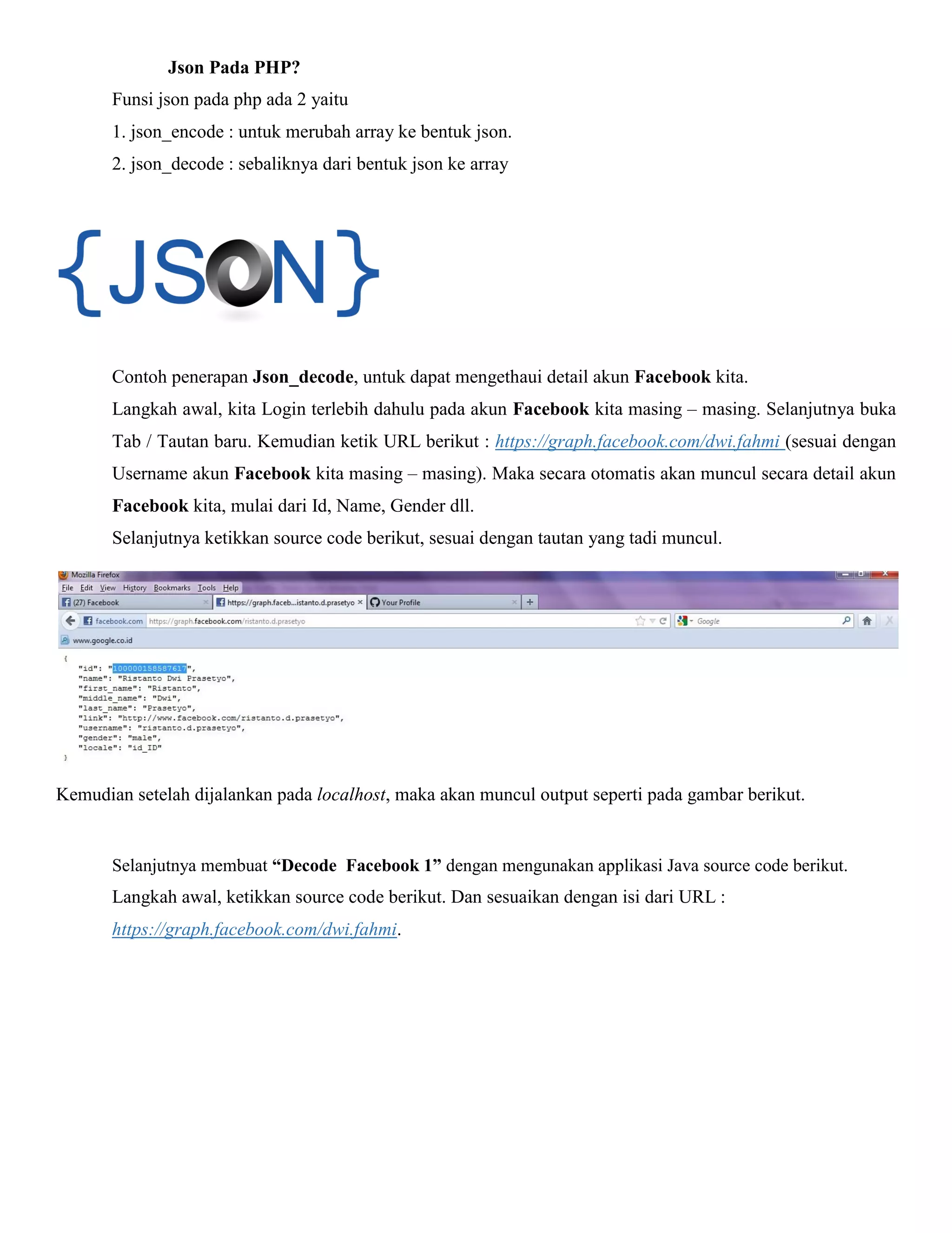 Json Pada PHP?
Funsi json pada php ada 2 yaitu
1. json_encode : untuk merubah array ke bentuk json.
2. json_decode : sebaliknya dari bentuk json ke array

Contoh penerapan Json_decode, untuk dapat mengethaui detail akun Facebook kita.
Langkah awal, kita Login terlebih dahulu pada akun Facebook kita masing – masing. Selanjutnya buka
Tab / Tautan baru. Kemudian ketik URL berikut : https://graph.facebook.com/dwi.fahmi (sesuai dengan
Username akun Facebook kita masing – masing). Maka secara otomatis akan muncul secara detail akun
Facebook kita, mulai dari Id, Name, Gender dll.
Selanjutnya ketikkan source code berikut, sesuai dengan tautan yang tadi muncul.

Kemudian setelah dijalankan pada localhost, maka akan muncul output seperti pada gambar berikut.

Selanjutnya membuat “Decode Facebook 1” dengan mengunakan applikasi Java source code berikut.

Langkah awal, ketikkan source code berikut. Dan sesuaikan dengan isi dari URL :
https://graph.facebook.com/dwi.fahmi.

 