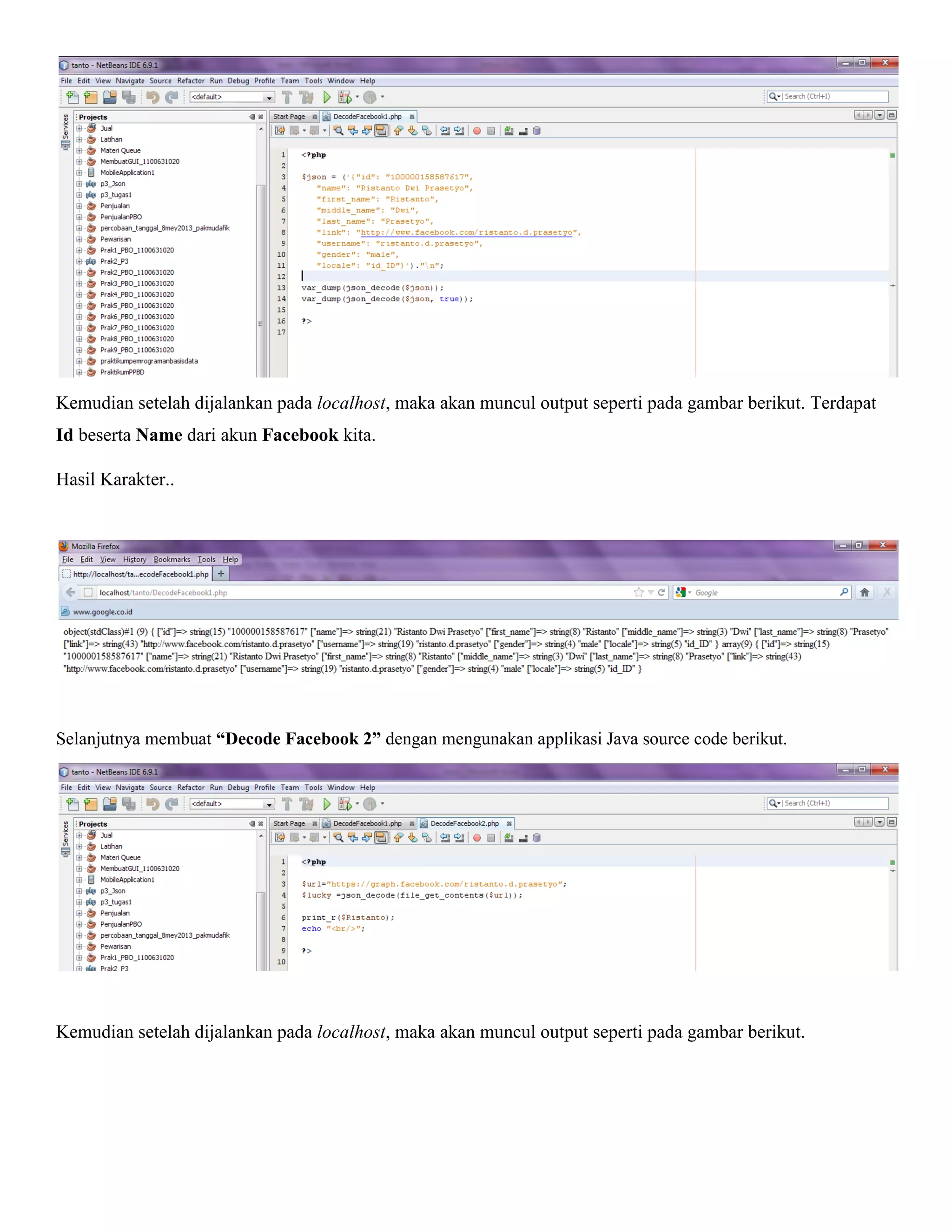 Kemudian setelah dijalankan pada localhost, maka akan muncul output seperti pada gambar berikut. Terdapat
Id beserta Name dari akun Facebook kita.
Hasil Karakter..

Selanjutnya membuat “Decode Facebook 2” dengan mengunakan applikasi Java source code berikut.

Kemudian setelah dijalankan pada localhost, maka akan muncul output seperti pada gambar berikut.

 