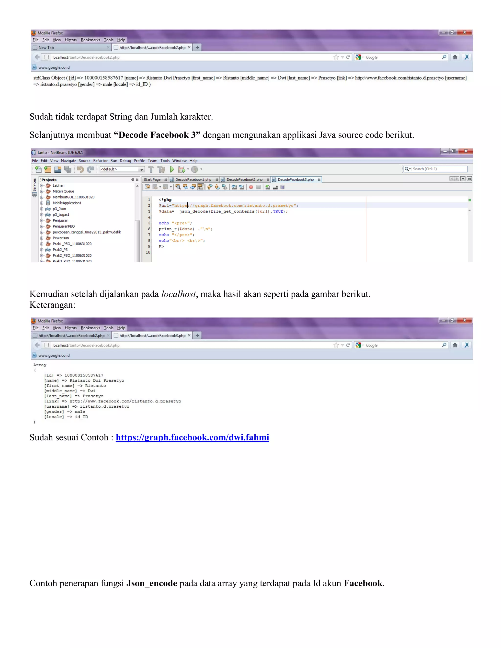 Sudah tidak terdapat String dan Jumlah karakter.
Selanjutnya membuat “Decode Facebook 3” dengan mengunakan applikasi Java source code berikut.

Kemudian setelah dijalankan pada localhost, maka hasil akan seperti pada gambar berikut.
Keterangan:

Sudah sesuai Contoh : https://graph.facebook.com/dwi.fahmi

Contoh penerapan fungsi Json_encode pada data array yang terdapat pada Id akun Facebook.

 