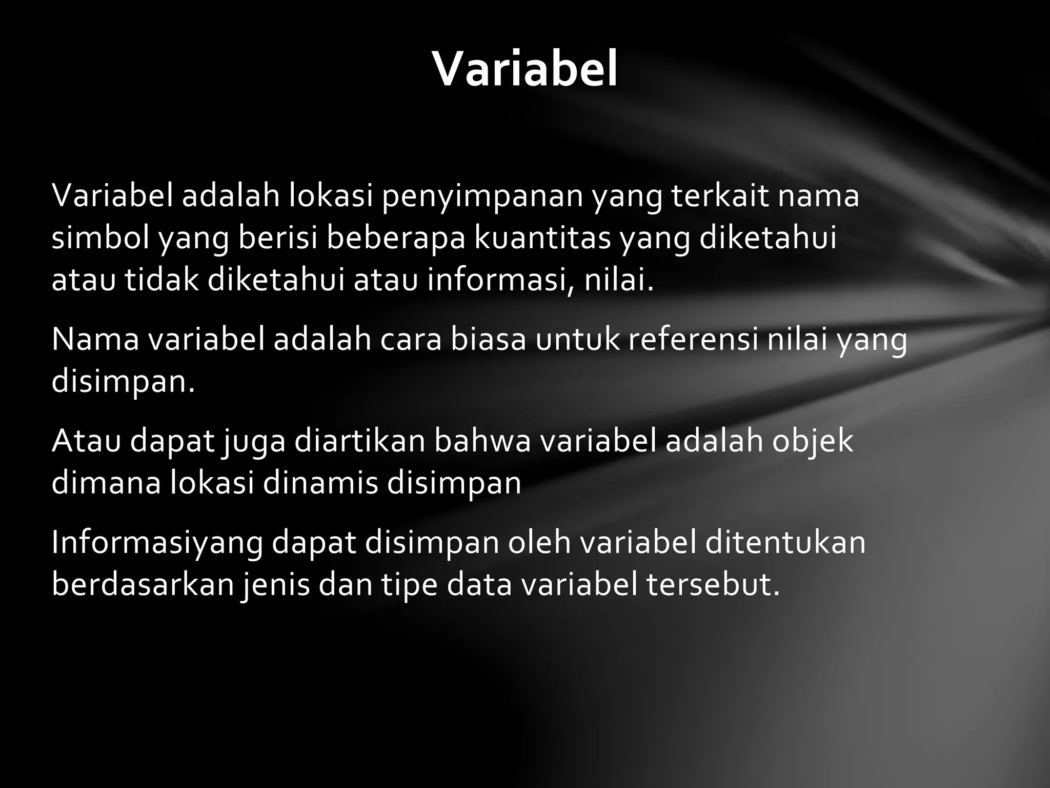 Variabel 
Variabel adalah lokasi penyimpanan yang terkait nama 
simbol yang berisi beberapa kuantitas yang diketahui 
atau tidak diketahui atau informasi, nilai. 
Nama variabel adalah cara biasa untuk referensi nilai yang 
disimpan. 
Atau dapat juga diartikan bahwa variabel adalah objek 
dimana lokasi dinamis disimpan 
Informasiyang dapat disimpan oleh variabel ditentukan 
berdasarkan jenis dan tipe data variabel tersebut. 
 