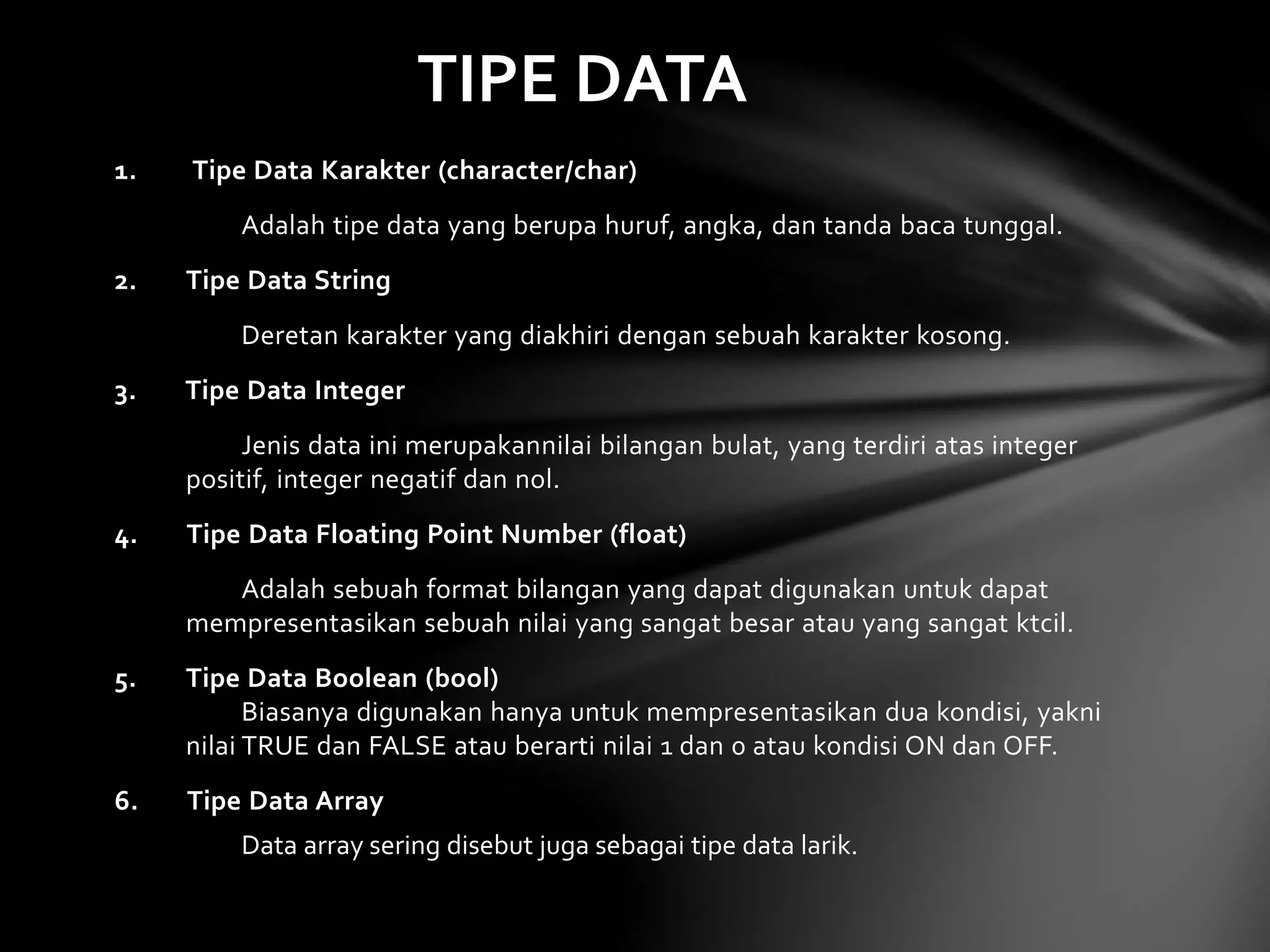 TIPE DATA 
1. Tipe Data Karakter (character/char) 
Adalah tipe data yang berupa huruf, angka, dan tanda baca tunggal. 
2. Tipe Data String 
Deretan karakter yang diakhiri dengan sebuah karakter kosong. 
3. Tipe Data Integer 
Jenis data ini merupakannilai bilangan bulat, yang terdiri atas integer 
positif, integer negatif dan nol. 
4. Tipe Data Floating Point Number (float) 
Adalah sebuah format bilangan yang dapat digunakan untuk dapat 
mempresentasikan sebuah nilai yang sangat besar atau yang sangat ktcil. 
5. Tipe Data Boolean (bool) 
Biasanya digunakan hanya untuk mempresentasikan dua kondisi, yakni 
nilai TRUE dan FALSE atau berarti nilai 1 dan 0 atau kondisi ON dan OFF. 
6. Tipe Data Array 
Data array sering disebut juga sebagai tipe data larik. 
 