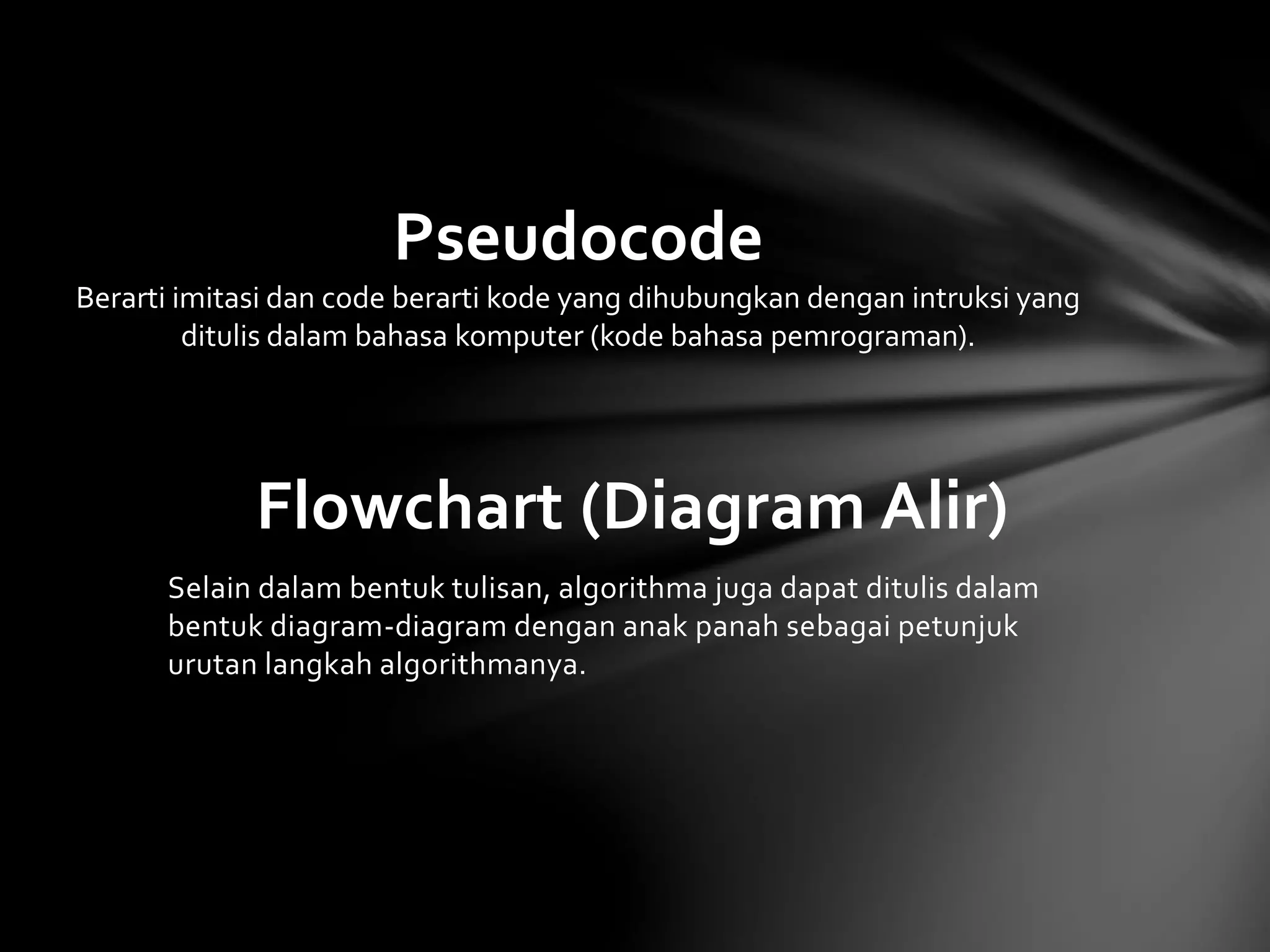 Pseudocode 
Berarti imitasi dan code berarti kode yang dihubungkan dengan intruksi yang 
ditulis dalam bahasa komputer (kode bahasa pemrograman). 
Flowchart (Diagram Alir) 
Selain dalam bentuk tulisan, algorithma juga dapat ditulis dalam 
bentuk diagram-diagram dengan anak panah sebagai petunjuk 
urutan langkah algorithmanya. 
 