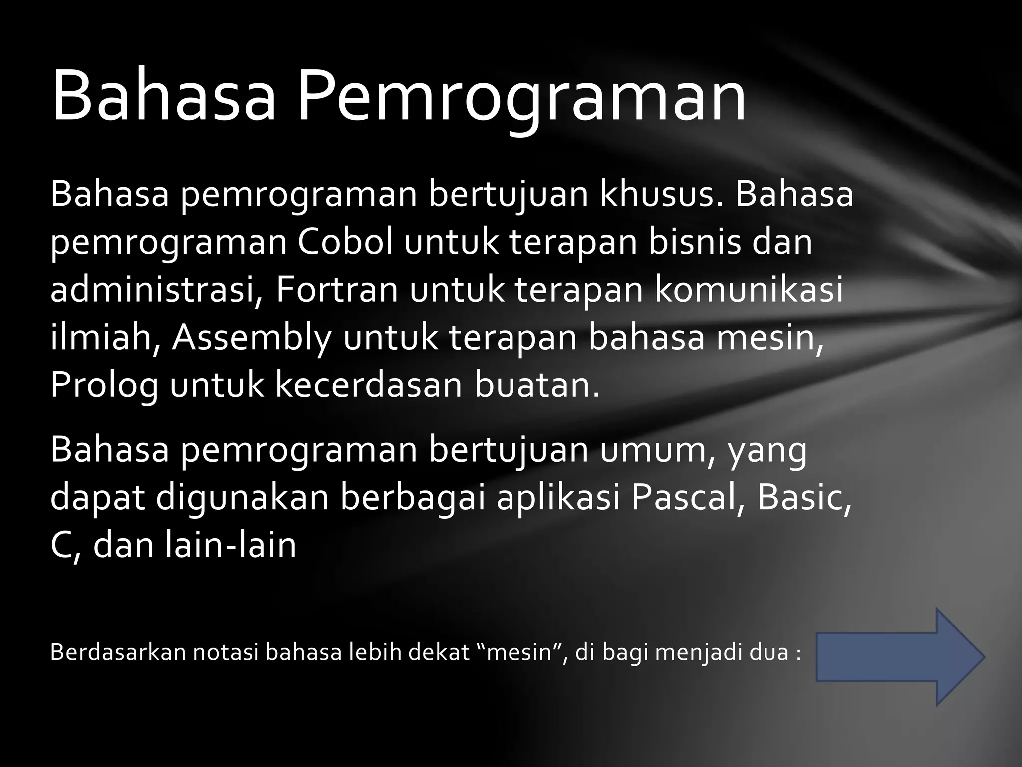 Bahasa Pemrograman 
Bahasa pemrograman bertujuan khusus. Bahasa 
pemrograman Cobol untuk terapan bisnis dan 
administrasi, Fortran untuk terapan komunikasi 
ilmiah, Assembly untuk terapan bahasa mesin, 
Prolog untuk kecerdasan buatan. 
Bahasa pemrograman bertujuan umum, yang 
dapat digunakan berbagai aplikasi Pascal, Basic, 
C, dan lain-lain 
Berdasarkan notasi bahasa lebih dekat “mesin”, di bagi menjadi dua : 
 