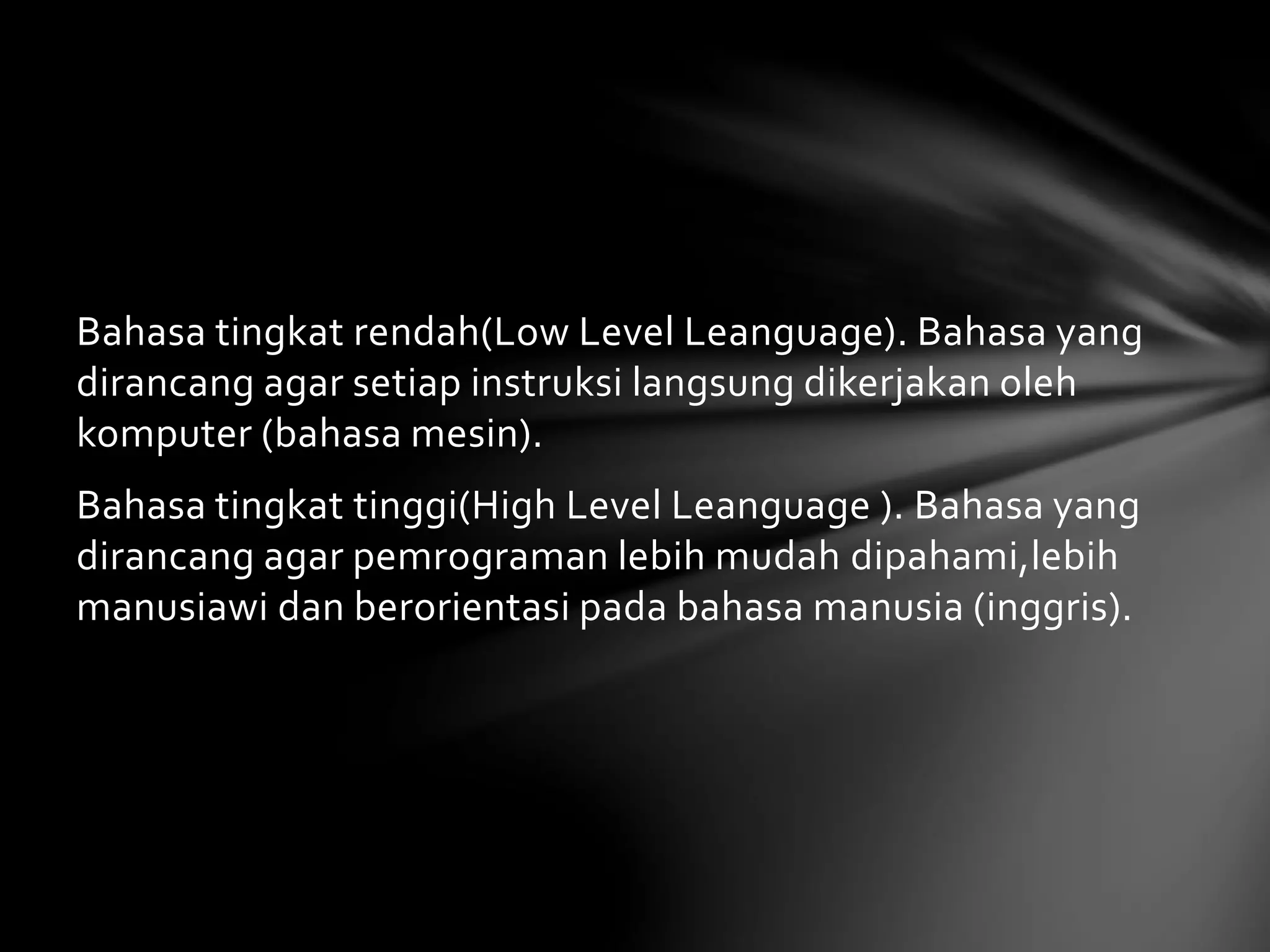Bahasa tingkat rendah(Low Level Leanguage). Bahasa yang 
dirancang agar setiap instruksi langsung dikerjakan oleh 
komputer (bahasa mesin). 
Bahasa tingkat tinggi(High Level Leanguage ). Bahasa yang 
dirancang agar pemrograman lebih mudah dipahami,lebih 
manusiawi dan berorientasi pada bahasa manusia (inggris). 
 