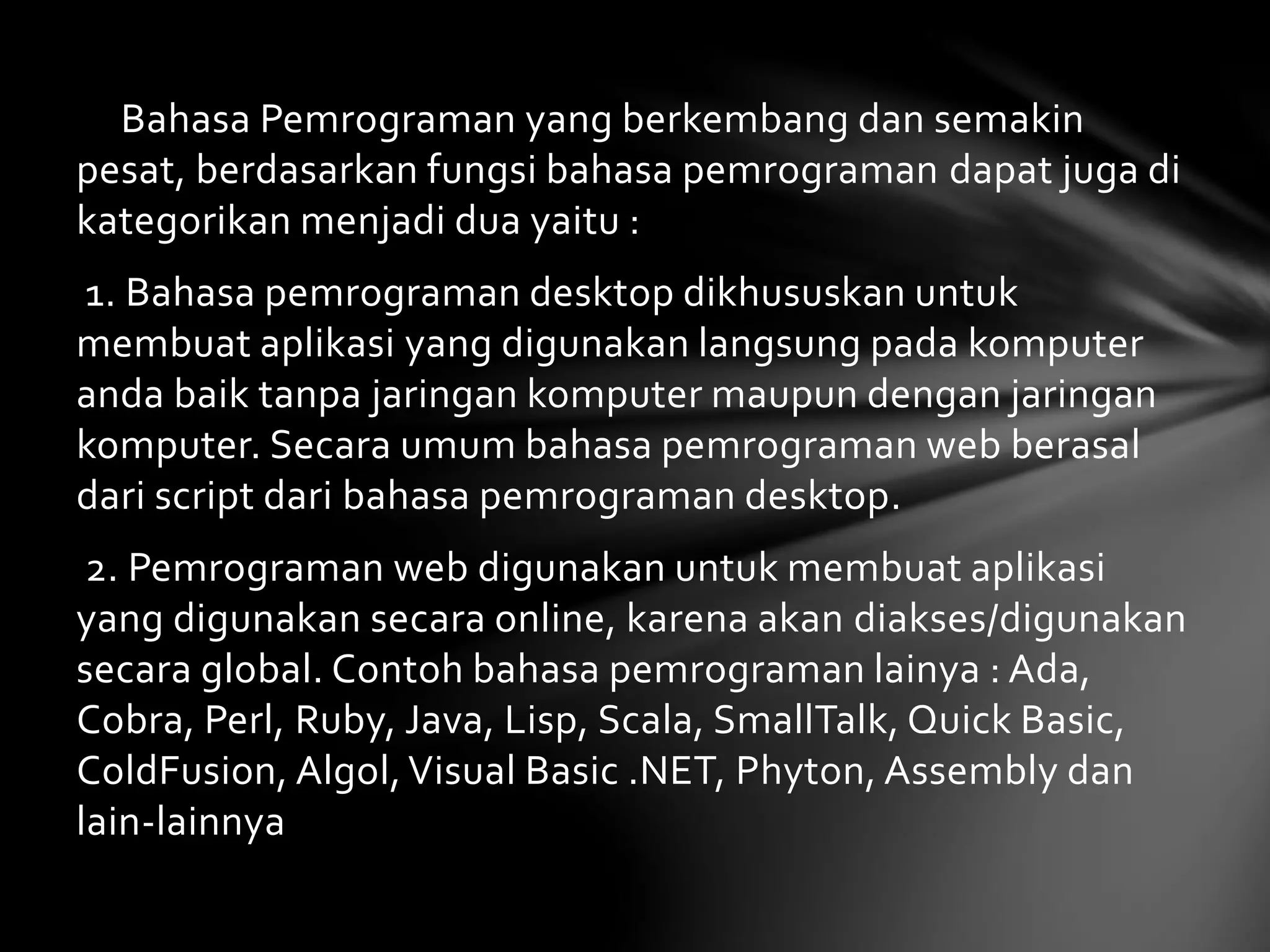 Bahasa Pemrograman yang berkembang dan semakin 
pesat, berdasarkan fungsi bahasa pemrograman dapat juga di 
kategorikan menjadi dua yaitu : 
1. Bahasa pemrograman desktop dikhususkan untuk 
membuat aplikasi yang digunakan langsung pada komputer 
anda baik tanpa jaringan komputer maupun dengan jaringan 
komputer. Secara umum bahasa pemrograman web berasal 
dari script dari bahasa pemrograman desktop. 
2. Pemrograman web digunakan untuk membuat aplikasi 
yang digunakan secara online, karena akan diakses/digunakan 
secara global. Contoh bahasa pemrograman lainya : Ada, 
Cobra, Perl, Ruby, Java, Lisp, Scala, SmallTalk, Quick Basic, 
ColdFusion, Algol, Visual Basic .NET, Phyton, Assembly dan 
lain-lainnya 
 