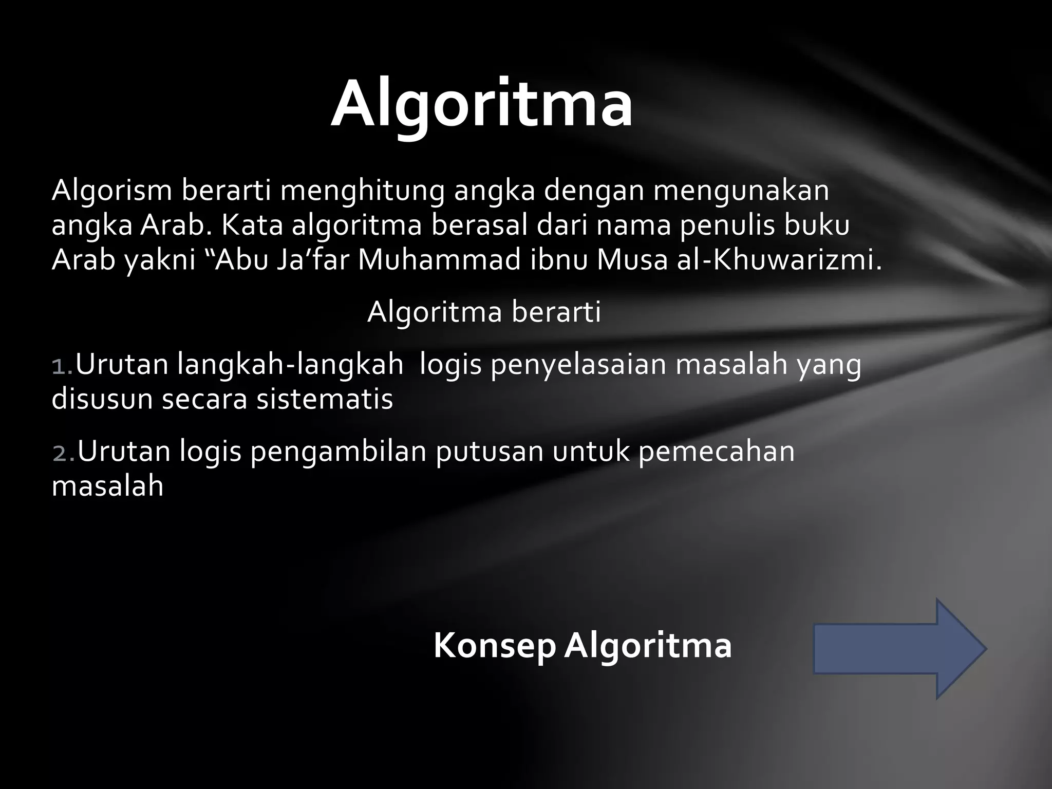 Algoritma 
Algorism berarti menghitung angka dengan mengunakan 
angka Arab. Kata algoritma berasal dari nama penulis buku 
Arab yakni “Abu Ja’far Muhammad ibnu Musa al-Khuwarizmi. 
Algoritma berarti 
1.Urutan langkah-langkah logis penyelasaian masalah yang 
disusun secara sistematis 
2.Urutan logis pengambilan putusan untuk pemecahan 
masalah 
Konsep Algoritma 
 