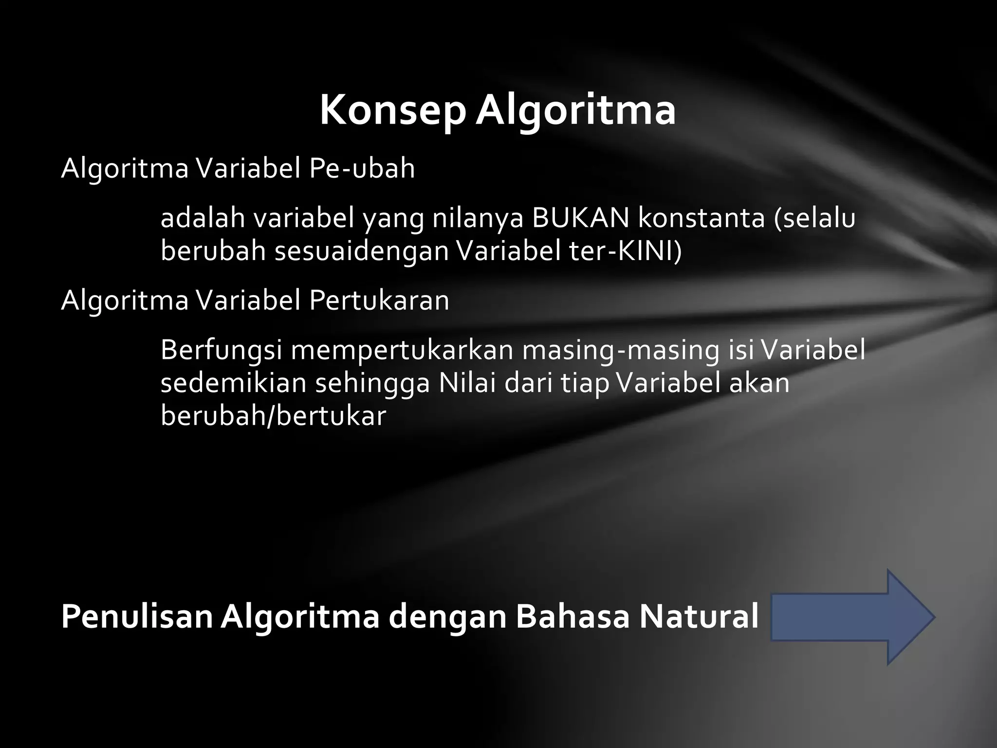 Konsep Algoritma 
Algoritma Variabel Pe-ubah 
adalah variabel yang nilanya BUKAN konstanta (selalu 
berubah sesuaidengan Variabel ter-KINI) 
Algoritma Variabel Pertukaran 
Berfungsi mempertukarkan masing-masing isi Variabel 
sedemikian sehingga Nilai dari tiap Variabel akan 
berubah/bertukar 
Penulisan Algoritma dengan Bahasa Natural 
 