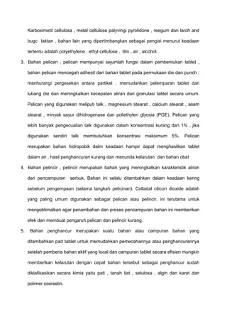 Karboximetil cellulosa , metal cellulose palyvingi pyrolidone , reegum dan larch and

     bugc laktan , bahan lain yang dipertimbangkan sebagai pengisi menurut keadaan

     tertentu adalah polyethylene , ethyl cellulose , lilin , air , alcohol.

3. Bahan pelican , pelican mempunyai sejumlah fungsi dalam pembentukan tablet ,

     bahan pelican mencegah adhesit dari bahan tablet pada permukaan die dan punch :

     menhurangi pergesekan antara partikel , memudahkan pelemparan tablet dari

     lubang die dan meningkatkan kecepatan aliran dari granulasi tablet secara umum.

     Pelican yang digunakan meliputi talk , magnesium stearat , calcium stearat , asam

     stearat , minyak sayur dihidrogenase dan poliethylen glyosia (PGE). Pelican yang

     lebih banyak pengecualian talk digunakan dalam konsentrasi kurang dari 1% , jika

     digunakan     sendiri   talk   membutuhkan      konsentrasi     maksimum   5%.   Pelican

     merupakan bahan hidropobik dalm keadaan hampir dapat menghasilkan tablet

     dalam air , hasil penghancuran kurang dan menunda kelarutan dan bahan obat

4. Bahan pelincir , pelincir merupakan bahan yang meningkatkan karakteristik aliran

     dari pencampuran        serbuk. Bahan ini selalu ditambahkan dalam keadaan kering

     sebelum pengempaan (selama langkah pelicinan). Colladal cilicon dioxide adalah

     yang paling umum digunakan sebagai pelican atau pelincir, ini terutama untuk

     mengobtimalkan agar penambahan dan proses pencampuran bahan ini memberikan

     efek dan membuat pengaruh pelican dan pelincir kurang.

5.    Bahan penghancur merupakan suatu bahan atau campuran bahan yang

     ditambahkan pad tablet untuk memudahkan pemecahannya atau penghancurannya

     setelah pemberia bahan aktif yang local dan campuran tablet secara efisien mungkin

     memberikan kelarutan dengan cepat bahan tersebut sebagai penghancur sudah

     diklafikasikan secara kimia yaitu pati , tanah liat , selulosa , algin dan karet dan

     polimer coorselin.
 