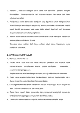 3. Pewarna , walaupun sebagian besar tablet tidak berwarna , pewarna mungkin

   ditambahkan , biasanya ditandai oleh larutnya makanan dan warna obat dalam

   solusi dari pengikat.

4. Penghancur, adalah bahan atau campuran yang digunakan untuk menghancurkan

   tablet diatasnya berhubungan dengan uap lembab partikel kecil itu bereaksi dengan

   cepat. Jumlah penghancur pada suatu tablet adalah diperintah oleh komposisi

   dengan kekerasan dari bahan penghancur.

5. Pelican adalah termasuk bahan dalam formula tablet untuk mencegah pelican dan

   perekat dalam mesin ketika dicetak.

   Beberapa bahan cetakan baik tanpa pelican tetapi bahan higroskopik sering

   perhatikan kesalahan.



D. SIFAT DAN SYARAT TABLET

1. Menurut Lachman hal 132

a. Tablet harus cukup kuat dan tahan terhadap gangguan dan absorpsi untuk

   mempertahankan pemeliharaan selama proses pembuatan , pengepatan ,

   pengiriman dan penggunaan.

   Penyesuaian sifat dilakukan dengan dua cara yaitu uji kekerasan dan kerapatan.

b. Tablet harus seragam dalam berat dan kandungan obat dari tiap-tiap tablet hal ini

   diukur dengan tes variasi berat dan kekerasan bobot.

c. Kandungan bahan obat dalam tablet harus biovolik. Sifat ini juga diukur dengan dua

   tetes , yaitu tes penghancuran dan pemecahan.

d. Tablet harus mewah dalam penampilan dan mempunyai karakteristik bentuk dan

   tanda (atas nama) penggunaannya untuk identifikasi produk.

e. Tablet harus memiliki semua fungsi zat termasuk stabilitas dan efek terapi.
 