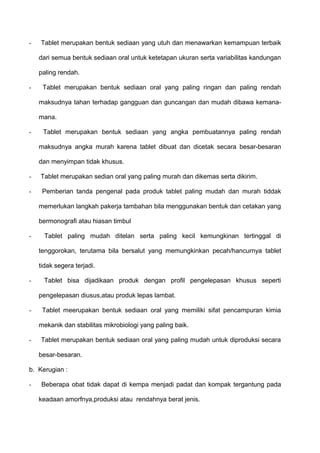 -   Tablet merupakan bentuk sediaan yang utuh dan menawarkan kemampuan terbaik

    dari semua bentuk sediaan oral untuk ketetapan ukuran serta variabilitas kandungan

    paling rendah.

-    Tablet merupakan bentuk sediaan oral yang paling ringan dan paling rendah

    maksudnya tahan terhadap gangguan dan guncangan dan mudah dibawa kemana-

    mana.

-    Tablet merupakan bentuk sediaan yang angka pembuatannya paling rendah

    maksudnya angka murah karena tablet dibuat dan dicetak secara besar-besaran

    dan menyimpan tidak khusus.

-   Tablet merupakan sedian oral yang paling murah dan dikemas serta dikirim.

-    Pemberian tanda pengenal pada produk tablet paling mudah dan murah tiddak

    memerlukan langkah pakerja tambahan bila menggunakan bentuk dan cetakan yang

    bermonografi atau hiasan timbul

-     Tablet paling mudah ditelan serta paling kecil kemungkinan tertinggal di

    tenggorokan, terutama bila bersalut yang memungkinkan pecah/hancurnya tablet

    tidak segera terjadi.

-     Tablet bisa dijadikaan produk dengan profil pengelepasan khusus seperti

    pengelepasan diusus,atau produk lepas lambat.

-    Tablet meerupakan bentuk sediaan oral yang memiliki sifat pencampuran kimia

    mekanik dan stabilitas mikrobiologi yang paling baik.

-   Tablet merupakan bentuk sediaan oral yang paling mudah untuk diproduksi secara

    besar-besaran.

b. Kerugian :

-   Beberapa obat tidak dapat di kempa menjadi padat dan kompak tergantung pada

    keadaan amorfnya,produksi atau rendahnya berat jenis.
 